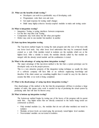 23. What are the benefits of unit testing ?
 Developers can work in a predictable way of developing code
 Programmers write their own unit tests
 Get rapid response for testing small changes
 Build many highly-cohesive loosely-coupled modules to make unit testing easier
24. What is integration testing?
• Integration Testing is testing interfaces between components
• It is the first step after Unit Testing
• Components may work alone but fail when put together
• Defect may exist in one module but manifest in another
25. State top down integration testing.
The Top-down method begins by testing the main program unit (the root of the tree) with
one lower level node. Any other lower level units/nodes that may be connected should
created as a stub. Only modules tested in isolation are the modules which are at the
highest level. After a module is tested, the modules directly called by that module are
merged with the already tested module and the combination is tested.
26. What is the advantage of using top down integration testing?
The major advantage of this top-down method is the fact that a system prototype can be
developed early on in the project process.
This is a very attractive property of this integration testing technique as usually the client
of a software company will have little or no software engineering knowledge and
therefore if the client cannot see something tangible then it would be easy for the client to
assume that little or no work is being completed.
27. What is the disadvantage of using top down integration testing ?
One disadvantage of this method is the fact that the programmers will have to produce a large
number of stubs, this means extra work is needed on top of producing the actual system by
producing units that will later be thrown away.
28. What is bottom up integration testing?
The bottom-up method begins by testing one of the leaves of the program with its parent
node first. Any higher nodes that are directly connected to the nodes being tested are
constructed as drivers.
• Only terminal modules (i.e., the modules that do not call other modules) are tested in
isolation
• Modules at lower levels are tested using the previously tested higher level modules
• Non-terminal modules are not tested in isolation
 