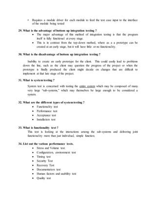 • Requires a module driver for each module to feed the test case input to the interface
of the module being tested
29. What is the advantage of bottom up integration testing ?
 The major advantage of this method of integration testing is that the program
itself is fully functional at every stage.
 This is in contrast from the top-down method, where as a a prototype can be
created at an early stage, but it will have little or no functionality.
30. What is the disadvantage of bottom up integration testing ?
Inability to create an early prototype for the client. This could easily lead to problems
down the line, such as the client may question the progress of the project or when the
prototype is finally produced the client might decide on changes that are difficult to
implement at that late stage of the project.
31. What is system testing ?
System test is concerned with testing the entire system which may be composed of many
very large “sub-systems,” which may themselves be large enough to be considered a
system.
32. What are the different types of system testing ?
 Functionality test
 Performance test
 Acceptance test
 Installation test
33. What is functionality test ?
This test is looking at the interactions among the sub-systems and delivering joint
functionality more than just individual, simple function.
34. List out the various performance tests.
 Stress and Volume test.
 Configuration, environment test
 Timing test
 Security Test
 Recovery Test
 Documentation test
 Human factors and usability test
 Quality test
 
