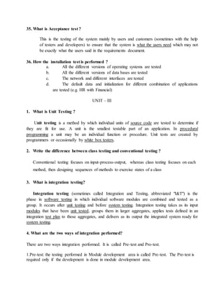 35. What is Acceptance test ?
This is the testing of the system mainly by users and customers (sometimes with the help
of testers and developers) to ensure that the system is what the users need which may not
be exactly what the users said in the requirements document.
36. How the installation test is performed ?
a. All the different versions of operating systems are tested
b. All the different versions of data bases are tested
c. The network and different interfaces are tested
d. The default data and initialization for different combination of applications
are tested (e.g. HR with Financial)
UNIT – III
1. What is Unit Testing ?
Unit testing is a method by which individual units of source code are tested to determine if
they are fit for use. A unit is the smallest testable part of an application. In procedural
programming a unit may be an individual function or procedure. Unit tests are created by
programmers or occasionally by white box testers.
2. Write the difference between class testing and conventional testing ?
Conventional testing focuses on input-process-output, whereas class testing focuses on each
method, then designing sequences of methods to exercise states of a class
3. What is integration testing?
Integration testing (sometimes called Integration and Testing, abbreviated "I&T") is the
phase in software testing in which individual software modules are combined and tested as a
group. It occurs after unit testing and before system testing. Integration testing takes as its input
modules that have been unit tested, groups them in larger aggregates, applies tests defined in an
integration test plan to those aggregates, and delivers as its output the integrated system ready for
system testing.
4. What are the two ways of integration performed?
There are two ways integration performed. It is called Pre-test and Pro-test.
1.Pre-test: the testing performed in Module development area is called Pre-test. The Pre-test is
required only if the development is done in module development area.
 