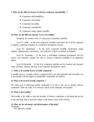 9. What are the different factors of software component dependability ?
 Component understandability
 Component observability
 Component traceability
 Component controllability
 Component testing support capability
10. What are the different maturity levels of testability?
Evaluating the maturity levels of a test process concerning testability:
Level #1- Initial – At this level, component developers and testers use an ad hoc approach
to enhance component testability in a component development process.
Level #2- Standardized – At this level, component testability requirements, design
methods, implementation mechanisms, and verification criteria are defined as standards.
Level #3- Systematic – At this level, a well-defined component development and test
process and systematic solutions are used to increase component testability at all engineering
phases.
Level #4-Masurable – At this level, component testability can be evaluated and measured
using systematic solutions and tools in all component development phases.
11. What is the testable bean or testable component?
A testable bean is a testable software component that is not only deployable and executable, but
is also testable with the support of standardized components test facilities.
12. What is the need of testable component ?
The major goal of introducing testable components is to find a new way to develop software
components which are easily to be observed, traced, tested, deployed, and executed.
13. What is observability?
Observability is the ability to view the reactions of software components to the inputs that are fed
in and also being able to watch the changes to the internal states of the software.
14. What are the advantages and disadvantages of big-bang?
Advantages:
This approach is simple.
 