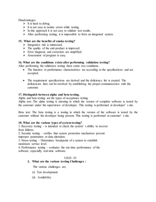 Disadvantages:
 It is hard to debug.
 It is not easy to isolate errors while testing.
 In this approach it is not easy to validate test results.
 After performing testing, it is impossible to form an integrated system.
15. What are the benefits of smoke testing?
 Integration risk is minimized.
 The quality of the end-product is improved.
 Error diagnosis and correction are simplified.
 Assessment of program is easy.
16. What are the conditions exists after performing validation testing?
After performing the validation testing there exists two conditions.
 The function or performance characteristics are according to the specifications and are
accepted.
 The requirement specifications are derived and the deficiency list is created. The
deficiencies then can be resolved by establishing the proper communication with the
customer.
17. Distinguish between alpha and beta testing.
Alpha and beta testing are the types of acceptance testing.
Alpha test: The alpha testing is attesting in which the version of complete software is tested by
the customer under the supervision of developer. This testing is performed at developer’ s site.
Beta test: The beta testing is a testing in which the version of the software is tested by the
customer without the developer being present. This testing is performed at customer’ s site.
18. What are the various types of system testing?
1. Recovery testing – is intended to check the system’ s ability to recover
from failures.
2. Security testing – verifies that system protection mechanism prevent
improper penetration or data alteration.
3. Stress testing – Determines breakpoint of a system to establish
maximum service level.
4. Performance testing – evaluates the run time performance of the
software, especially real-time software.
UNIT- IV
1. What are the various testing Challenges :
The various challenges are,
(i) Test development
(ii) Availability
 