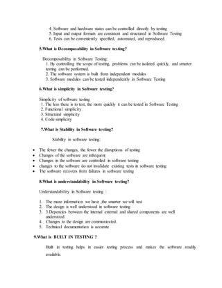 4. Software and hardware states can be controlled directly by testing
5. Input and output formats are consistent and structured in Software Testing
6. Tests can be conveniently specified, automated, and reproduced.
5.What is Decomposability in Software testing?
Decomposability in Software Testing:
1. By controlling the scope of testing, problems can be isolated quickly, and smarter
testing can be performed.
2. The software system is built from independent modules
3. Software modules can be tested independently in Software Testing
6.What is simplicity in Software testing?
Simplicity of software testing
1. The less there is to test, the more quickly it can be tested in Software Testing
2. Functional simplicity
3. Structural simplicity
4. Code simplicity
7.What is Stability in Software testing?
Stability in software testing:
 The fewer the changes, the fewer the disruptions of testing
 Changes of the software are infrequent
 Changes in the software are controlled in software testing
 changes to the software do not invalidate existing tests in software testing
 The software recovers from failures in software testing
8.What is understandability in Software testing?
Understandability in Software testing :
1. The more information we have ,the smarter we will test
2. The design is well understood in software testing
3. 3.Depencies between the internal external and shared components are well
understood.
4. Changes to the design are communicated.
5. Technical documentation is accurate
9.What is BUILT IN TESTING ?
Built in testing helps in easier testing process and makes the software readily
available.
 