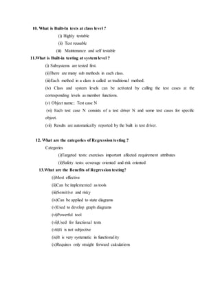 10. What is Built-In tests at class level ?
(i) Highly testable
(ii) Test reusable
(iii) Maintenance and self testable
11.What is Built-in testing at system level ?
(i) Subsystems are tested first.
(ii)There are many sub methods in each class.
(iii)Each method in a class is called as traditional method.
(iv) Class and system levels can be activated by calling the test cases at the
corresponding levels as member functions.
(v) Object name:: Test case N
(vi) Each test case N consists of a test driver N and some test cases for specific
object.
(vii) Results are automatically reported by the built in test driver.
12. What are the categories of Regression testing ?
Categories
(i)Targeted tests: exercises important affected requirement attributes
(ii)Safety tests: coverage oriented and risk oriented
13.What are the Benefits of Regression testing?
(i)Most effective
(ii)Can be implemented as tools
(iii)Sensitive and risky
(iv)Can be applied to state diagrams
(v)Used to develop graph diagrams
(vi)Powerful tool
(vii)Used for functional tests
(viii)It is not subjective
(ix)It is very systematic in functionality
(x)Requires only straight forward calculations
 