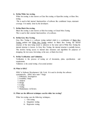 6. Define White box testing.
White box testing is also known as Clear Box testing or Open Box testing or Glass Box
testing.
This is used to find internal functionalities of software like conditional loops, statement
coverage. It is mainly done by the developers.
7. Define Black Box testing.
Black Box testing is also known as Skin box testing or Closed b0ox Testing.
This is used to find external functionalities of a software.
8. Define Grey Box Testing.
Gray Box Testing is a software testing method which is a combination of Black Box
Testing method and White Box Testing method. In Black Box Testing, the internal
structure of the item being tested is unknown to the tester and in White Box Testing the
internal structure is known. In Gray Box Testing, the internal structure is partially known.
This involves having access to internal data structures and algorithms for purposes of
designing the test cases, but testing at the user, or black-box level.
9. Define Verification and Validation.
Verification is the process of testing set of documents, plans, specifications and
requirements.
Validation is the actual testing of an actual product
10. What is SDLC
SDLC is Software Development Life Cycle. It is used to develop the software
systematically . SDLC have main 7 Stage:
1. Priliminary Investigation
2. Feasibility Study
3. Analysis
4. Design
5. Coding
6. Testing
7. Maintainance & Review.
11. What are the different techniques used in white box testing?
White box testing uses the following techniques,
i. Unit testing
ii. Integration testing
iii. Regression testing
 
