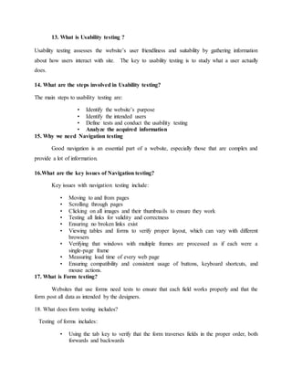 13. What is Usability testing ?
Usability testing assesses the website’s user friendliness and suitability by gathering information
about how users interact with site. The key to usability testing is to study what a user actually
does.
14. What are the steps involved in Usability testing?
The main steps to usability testing are:
• Identify the website’s purpose
• Identify the intended users
• Define tests and conduct the usability testing
• Analyze the acquired information
15. Why we need Navigation testing
Good navigation is an essential part of a website, especially those that are complex and
provide a lot of information.
16.What are the key issues of Navigation testing?
Key issues with navigation testing include:
• Moving to and from pages
• Scrolling through pages
• Clicking on all images and their thumbnails to ensure they work
• Testing all links for validity and correctness
• Ensuring no broken links exist
• Viewing tables and forms to verify proper layout, which can vary with different
browsers
• Verifying that windows with multiple frames are processed as if each were a
single-page frame
• Measuring load time of every web page
• Ensuring compatibility and consistent usage of buttons, keyboard shortcuts, and
mouse actions.
17. What is Form testing?
Websites that use forms need tests to ensure that each field works properly and that the
form post all data as intended by the designers.
18. What does form testing includes?
Testing of forms includes:
• Using the tab key to verify that the form traverses fields in the proper order, both
forwards and backwards
 