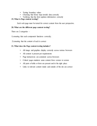 • Testing boundary values
• Checking that forms traps invalid data correctly
• Verifying that the form updates information correctly
19. What is Page content testing?
Each web page must be tested for correct content from the user perspective.
20. What are the different page content testing?
There are 2 categories –
1) ensuring that each component functions correctly;
2) ensuring that the content of each is correct
21. What does the Page content testing includes?
• All image and graphics display correctly across various browsers
• All content is present per requirements
• Page instructions are consistent across browsers
• Critical pages maintain same content from version to version
• All parts of table or form are present and in the right place
• Links to relevant content inside and outside of the site are correct
 