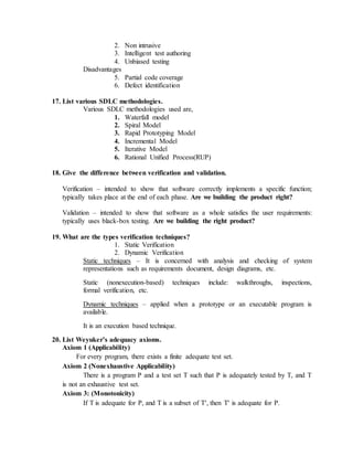 2. Non intrusive
3. Intelligent test authoring
4. Unbiased testing
Disadvantages
5. Partial code coverage
6. Defect identification
17. List various SDLC methodologies.
Various SDLC methodologies used are,
1. Waterfall model
2. Spiral Model
3. Rapid Prototyping Model
4. Incremental Model
5. Iterative Model
6. Rational Unified Process(RUP)
18. Give the difference between verification and validation.
Verification – intended to show that software correctly implements a specific function;
typically takes place at the end of each phase. Are we building the product right?
Validation – intended to show that software as a whole satisfies the user requirements:
typically uses black-box testing. Are we building the right product?
19. What are the types verification techniques?
1. Static Verification
2. Dynamic Verification
Static techniques – It is concerned with analysis and checking of system
representations such as requirements document, design diagrams, etc.
Static (nonexecution-based) techniques include: walkthroughs, inspections,
formal verification, etc.
Dynamic techniques – applied when a prototype or an executable program is
available.
It is an execution based technique.
20. List Weyuker’s adequacy axioms.
Axiom 1 (Applicability)
For every program, there exists a finite adequate test set.
Axiom 2 (Nonexhaustive Applicability)
There is a program P and a test set T such that P is adequately tested by T, and T
is not an exhaustive test set.
Axiom 3: (Monotonicity)
If T is adequate for P, and T is a subset of T, then T is adequate for P.
 