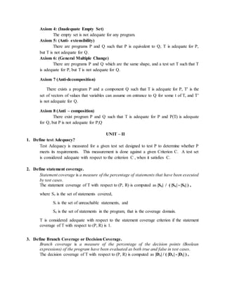 Axiom 4: (Inadequate Empty Set)
The empty set is not adequate for any program.
Axiom 5: (Anti- extensibility)
There are programs P and Q such that P is equivalent to Q, T is adequate for P,
but T is not adequate for Q.
Axiom 6: (General Multiple Change)
There are programs P and Q which are the same shape, and a test set T such that T
is adequate for P, but T is not adequate for Q.
Axiom 7 (Anti-decomposition)
There exists a program P and a component Q such that T is adequate for P, T is the
set of vectors of values that variables can assume on entrance to Q for some t of T, and T
is not adequate for Q.
Axiom 8 (Anti – composition)
There exist program P and Q such that T is adequate for P and P(T) is adequate
for Q, but P is not adequate for P;Q
UNIT – II
1. Define test Adequacy?
Test Adequacy is measured for a given test set designed to test P to determine whether P
meets its requirements. This measurement is done against a given Criterion C. A test set
is considered adequate with respect to the criterion C , when it satisfies C.
2. Define statement coverage.
Statement coverage is a measure of the percentage of statements that have been executed
by test cases.
The statement coverage of T with respect to (P, R) is computed as |Sc| / ( |Se| - |Si| ) ,
where Sc is the set of statements covered,
Si is the set of unreachable statements, and
Se is the set of statements in the program, that is the coverage domain.
T is considered adequate with respect to the statement coverage criterion if the statement
coverage of T with respect to (P, R) is 1.
3. Define Branch Coverage or Decision Coverage.
Branch coverage is a measure of the percentage of the decision points (Boolean
expressions) of the program have been evaluated as both true and false in test cases.
The decision coverage of T with respect to (P, R) is computed as |Dc| / ( |De| - |Di| ) ,
 