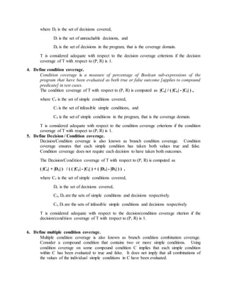 where Dc is the set of decisions covered,
Di is the set of unreachable decisions, and
De is the set of decisions in the program, that is the coverage domain.
T is considered adequate with respect to the decision coverage criterions if the decision
coverage of T with respect to (P, R) is 1.
4. Define condition coverage.
Condition coverage is a measure of percentage of Boolean sub-expressions of the
program that have been evaluated as both true or false outcome [applies to compound
predicate] in test cases.
The condition coverage of T with respect to (P, R) is computed as |Cc| / ( |Ce| - |Ci| ) ,
where Cc is the set of simple conditions covered,
Ci is the set of infeasible simple conditions, and
Ce is the set of simple conditions in the program, that is the coverage domain.
T is considered adequate with respect to the condition coverage criterions if the condition
coverage of T with respect to (P, R) is 1.
5. Define Decision / Condition coverage.
Decision/Condition coverage is also known as branch condition coverage. Condition
coverage ensures that each simple condition has taken both values true and false.
Condition coverage does not require each decision to have taken both outcomes.
The Decision/Condition coverage of T with respect to (P, R) is computed as
( |Cc| + |Dc| ) / ( ( |Ce| - |Ci| ) + ( |De| - |Di| ) ) ,
where Cc is the set of simple conditions covered,
Dc is the set of decisions covered,
Ce, De are the sets of simple conditions and decisions respectively.
Ci, Di are the sets of infeasible simple conditions and decisions respectively
T is considered adequate with respect to the decision/condition coverage riterion if the
decision/condition coverage of T with respect to (P, R) is 1.
6. Define multiple condition coverage.
Multiple condition coverage is also known as branch condition combination coverage.
Consider a compound condition that contains two or more simple conditions. Using
condition coverage on some compound condition C implies that each simple condition
within C has been evaluated to true and false. It does not imply that all combinations of
the values of the individual simple conditions in C have been evaluated.
 