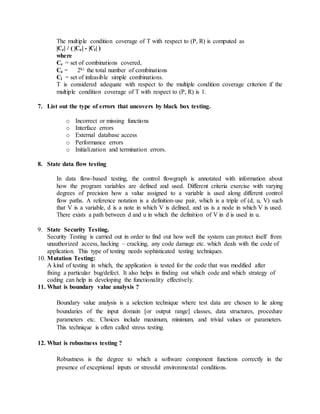 The multiple condition coverage of T with respect to (P, R) is computed as
|Cc| / ( |Ce| - |Ci| )
where
Cc = set of combinations covered,
Ce = 2ki the total number of combinations
Ci = set of infeasible simple combinations.
T is considered adequate with respect to the multiple condition coverage criterion if the
multiple condition coverage of T with respect to (P, R) is 1.
7. List out the type of errors that uncovers by black box testing.
o Incorrect or missing functions
o Interface errors
o External database access
o Performance errors
o Initialization and termination errors.
8. State data flow testing
In data flow-based testing, the control flowgraph is annotated with information about
how the program variables are defined and used. Different criteria exercise with varying
degrees of precision how a value assigned to a variable is used along different control
flow paths. A reference notation is a definition-use pair, which is a triple of (d, u, V) such
that V is a variable, d is a note in which V is defined, and us is a node in which V is used.
There exists a path between d and u in which the definition of V in d is used in u.
9. State Security Testing.
Security Testing is carried out in order to find out how well the system can protect itself from
unauthorized access, hacking – cracking, any code damage etc. which deals with the code of
application. This type of testing needs sophisticated testing techniques.
10. Mutation Testing:
A kind of testing in which, the application is tested for the code that was modified after
fixing a particular bug/defect. It also helps in finding out which code and which strategy of
coding can help in developing the functionality effectively.
11. What is boundary value analysis ?
Boundary value analysis is a selection technique where test data are chosen to lie along
boundaries of the input domain [or output range] classes, data structures, procedure
parameters etc. Choices include maximum, minimum, and trivial values or parameters.
This technique is often called stress testing.
12. What is robustness testing ?
Robustness is the degree to which a software component functions correctly in the
presence of exceptional inputs or stressful environmental conditions.
 