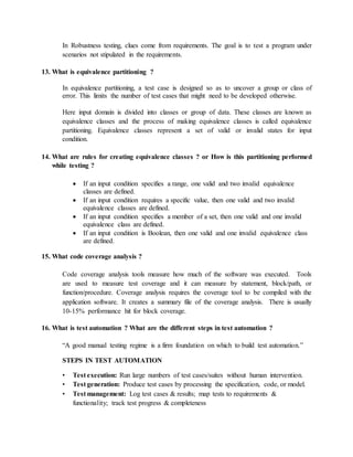 In Robustness testing, clues come from requirements. The goal is to test a program under
scenarios not stipulated in the requirements.
13. What is equivalence partitioning ?
In equivalence partitioning, a test case is designed so as to uncover a group or class of
error. This limits the number of test cases that might need to be developed otherwise.
Here input domain is divided into classes or group of data. These classes are known as
equivalence classes and the process of making equivalence classes is called equivalence
partitioning. Equivalence classes represent a set of valid or invalid states for input
condition.
14. What are rules for creating equivalence classes ? or How is this partitioning performed
while testing ?
 If an input condition specifies a range, one valid and two invalid equivalence
classes are defined.
 If an input condition requires a specific value, then one valid and two invalid
equivalence classes are defined.
 If an input condition specifies a member of a set, then one valid and one invalid
equivalence class are defined.
 If an input condition is Boolean, then one valid and one invalid equivalence class
are defined.
15. What code coverage analysis ?
Code coverage analysis tools measure how much of the software was executed. Tools
are used to measure test coverage and it can measure by statement, block/path, or
function/procedure. Coverage analysis requires the coverage tool to be compiled with the
application software. It creates a summary file of the coverage analysis. There is usually
10-15% performance hit for block coverage.
16. What is test automation ? What are the different steps in test automation ?
“A good manual testing regime is a firm foundation on which to build test automation.”
STEPS IN TEST AUTOMATION
• Test execution: Run large numbers of test cases/suites without human intervention.
• Test generation: Produce test cases by processing the specification, code, or model.
• Test management: Log test cases & results; map tests to requirements &
functionality; track test progress & completeness
 
