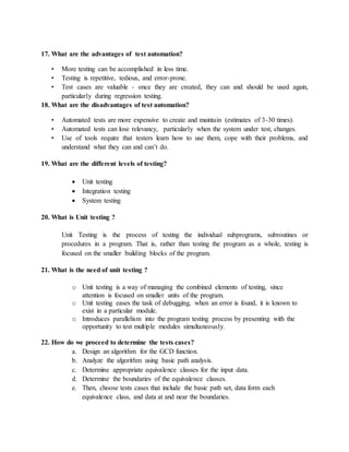 17. What are the advantages of test automation?
• More testing can be accomplished in less time.
• Testing is repetitive, tedious, and error-prone.
• Test cases are valuable - once they are created, they can and should be used again,
particularly during regression testing.
18. What are the disadvantages of test automation?
• Automated tests are more expensive to create and maintain (estimates of 3-30 times).
• Automated tests can lose relevancy, particularly when the system under test, changes.
• Use of tools require that testers learn how to use them, cope with their problems, and
understand what they can and can’t do.
19. What are the different levels of testing?
 Unit testing
 Integration testing
 System testing
20. What is Unit testing ?
Unit Testing is the process of testing the individual subprograms, subroutines or
procedures in a program. That is, rather than testing the program as a whole, testing is
focused on the smaller building blocks of the program.
21. What is the need of unit testing ?
o Unit testing is a way of managing the combined elements of testing, since
attention is focused on smaller units of the program.
o Unit testing eases the task of debugging, when an error is found, it is known to
exist in a particular module.
o Introduces parallelism into the program testing process by presenting with the
opportunity to test multiple modules simultaneously.
22. How do we proceed to determine the tests cases?
a. Design an algorithm for the GCD function.
b. Analyze the algorithm using basic path analysis.
c. Determine appropriate equivalence classes for the input data.
d. Determine the boundaries of the equivalence classes.
e. Then, choose tests cases that include the basic path set, data form each
equivalence class, and data at and near the boundaries.
 