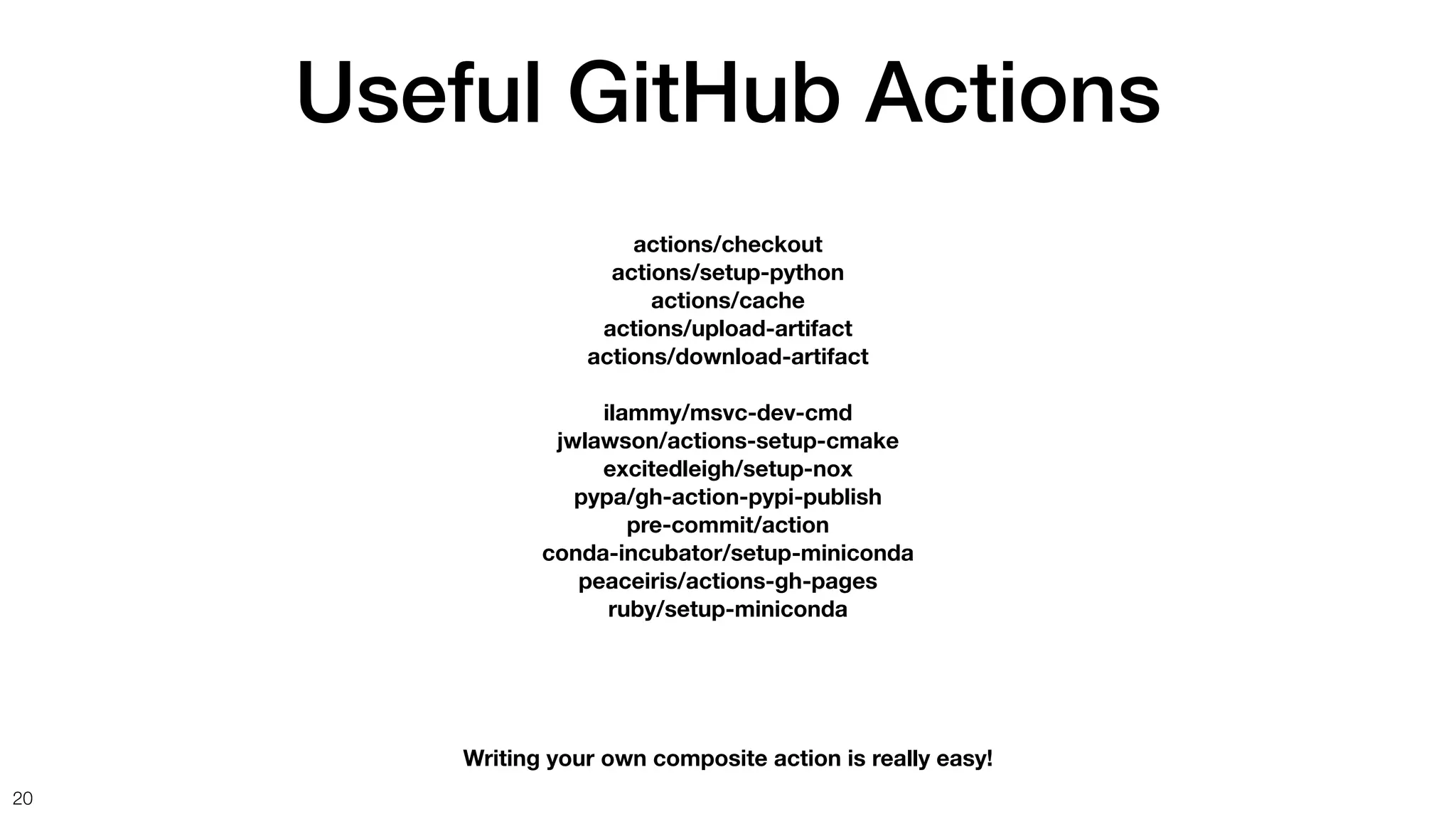 Useful GitHub Actions
20
actions/checkout
actions/setup-python
actions/cache
actions/upload-artifact
actions/download-artifact
ilammy/msvc-dev-cmd
jwlawson/actions-setup-cmake
excitedleigh/setup-nox
pypa/gh-action-pypi-publish
pre-commit/action
conda-incubator/setup-miniconda
peaceiris/actions-gh-pages
ruby/setup-miniconda
Writing your own composite action is really easy!
 