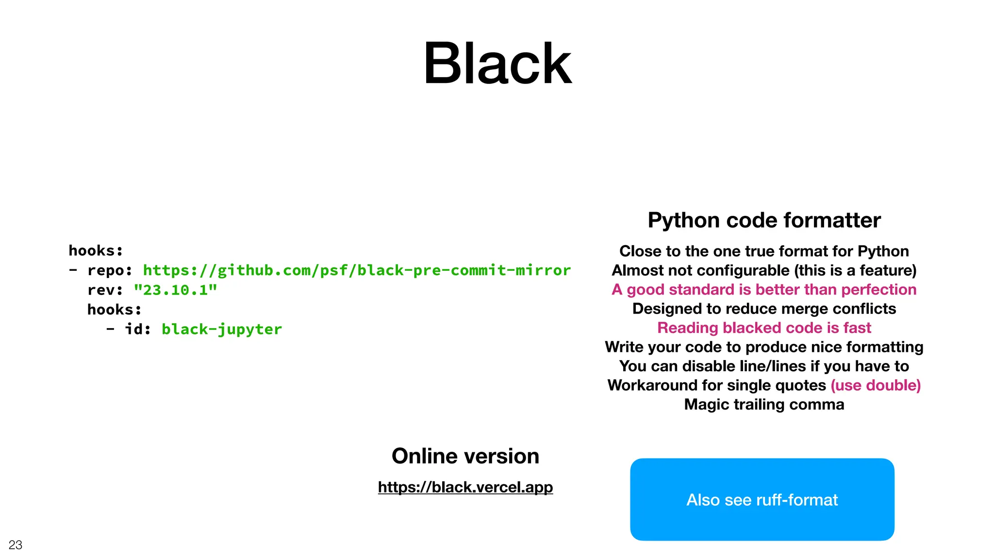 Black
23
hooks:
- repo: https://github.com/psf/black-pre-commit-mirror
rev: "23.10.1"
hooks:
- id: black-jupyter
Python code formatter
Close to the one true format for Python
Almost not con
fi
gurable (this is a feature)
A good standard is better than perfection
Designed to reduce merge con
fl
icts
Reading blacked code is fast
Write your code to produce nice formatting
You can disable line/lines if you have to
Workaround for single quotes (use double)
Magic trailing comma
Online version
https://black.vercel.app
Also see ruff-format
 