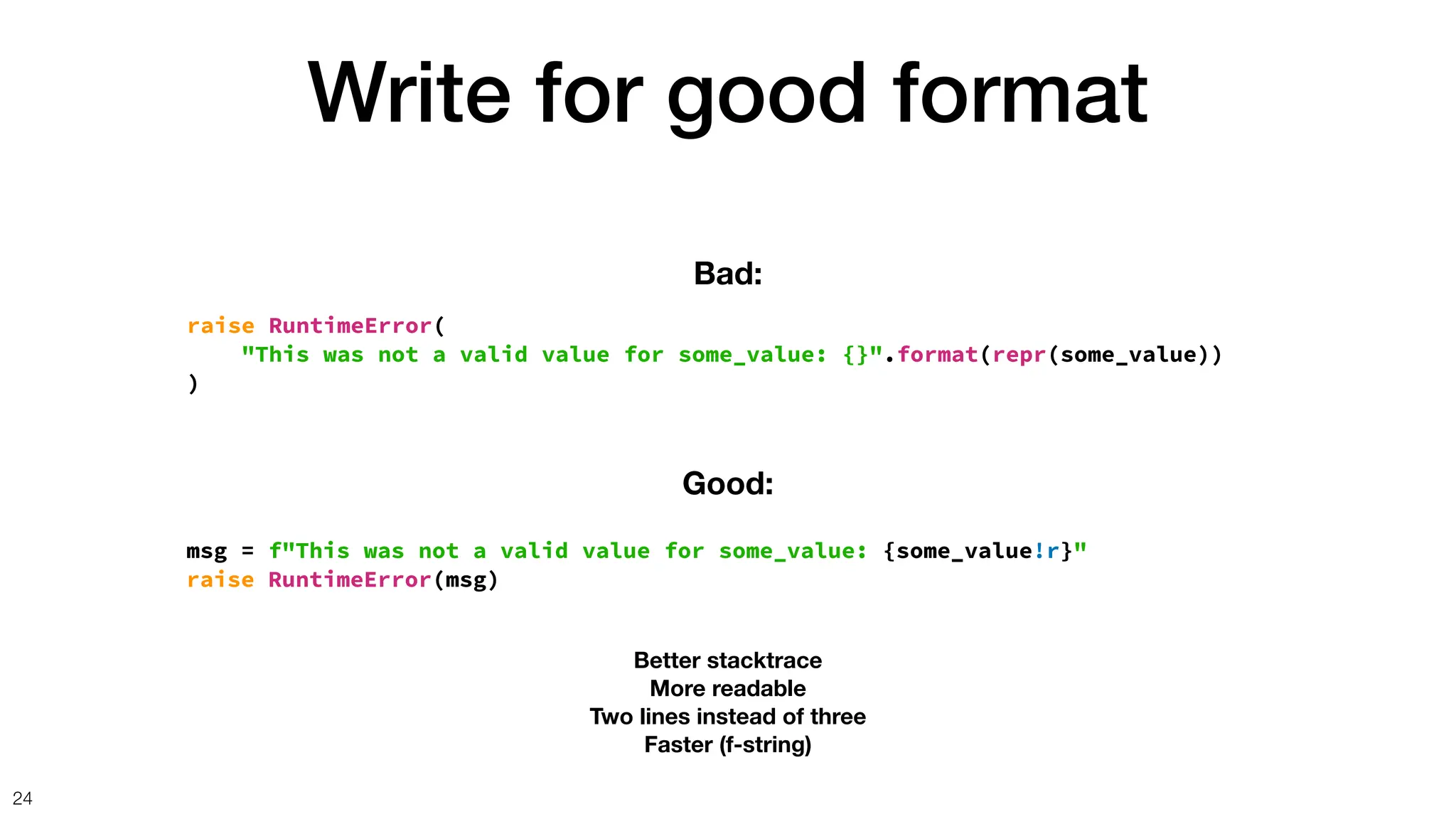 Write for good format
24
raise RuntimeError(
"This was not a valid value for some_value: {}".format(repr(some_value))
)
Bad:
msg = f"This was not a valid value for some_value: {some_value!r}"
raise RuntimeError(msg)
Good:
Better stacktrace
More readable
Two lines instead of three
Faster (f-string)
 
