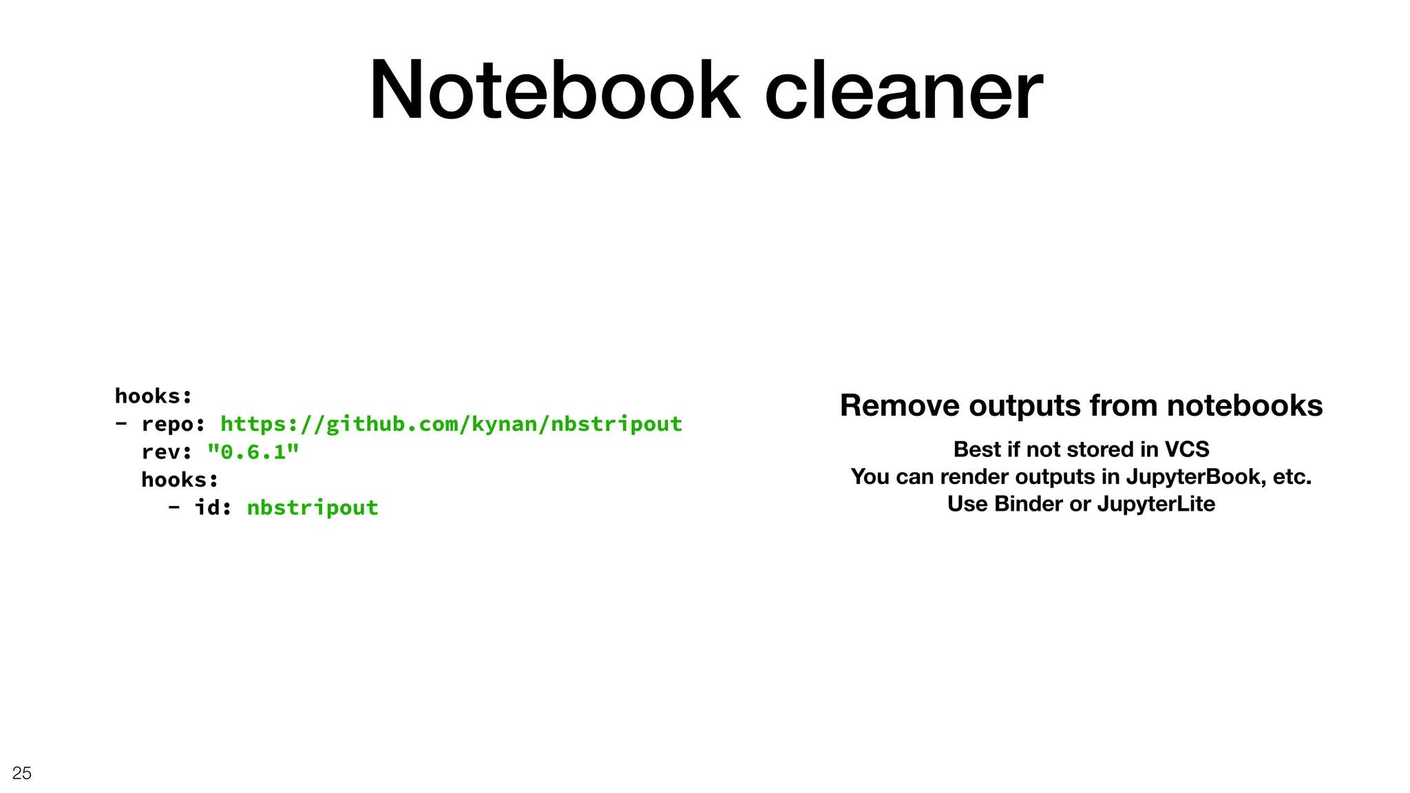 Notebook cleaner
25
hooks:
- repo: https://github.com/kynan/nbstripout
rev: "0.6.1"
hooks:
- id: nbstripout
Remove outputs from notebooks
Best if not stored in VCS
You can render outputs in JupyterBook, etc.
Use Binder or JupyterLite
 