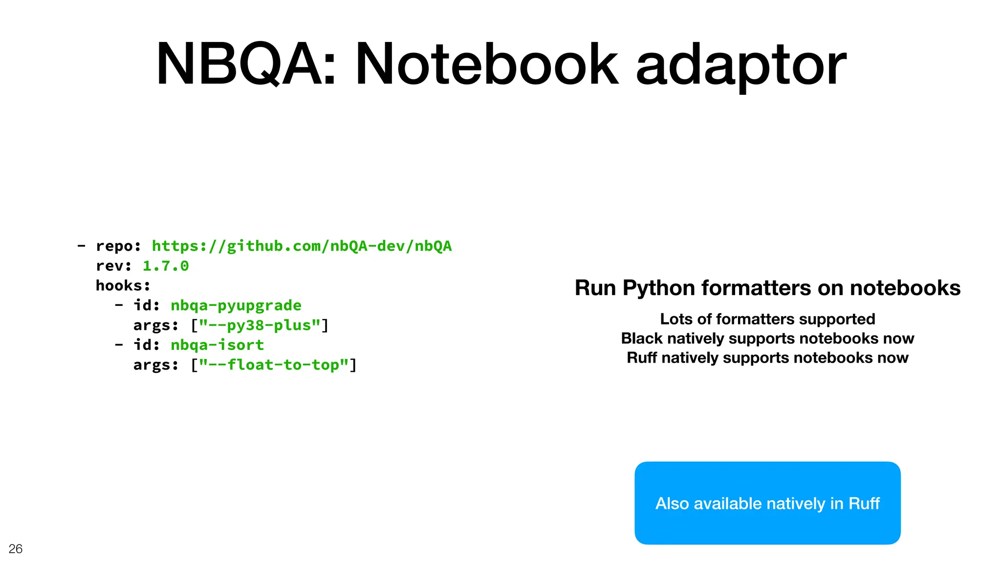 NBQA: Notebook adaptor
26
- repo: https://github.com/nbQA-dev/nbQA
rev: 1.7.0
hooks:
- id: nbqa-pyupgrade
args: ["--py38-plus"]
- id: nbqa-isort
args: ["--float-to-top"]
Run Python formatters on notebooks
Lots of formatters supported
Black natively supports notebooks now
Ru
ff
natively supports notebooks now
Also available natively in Ruff
 