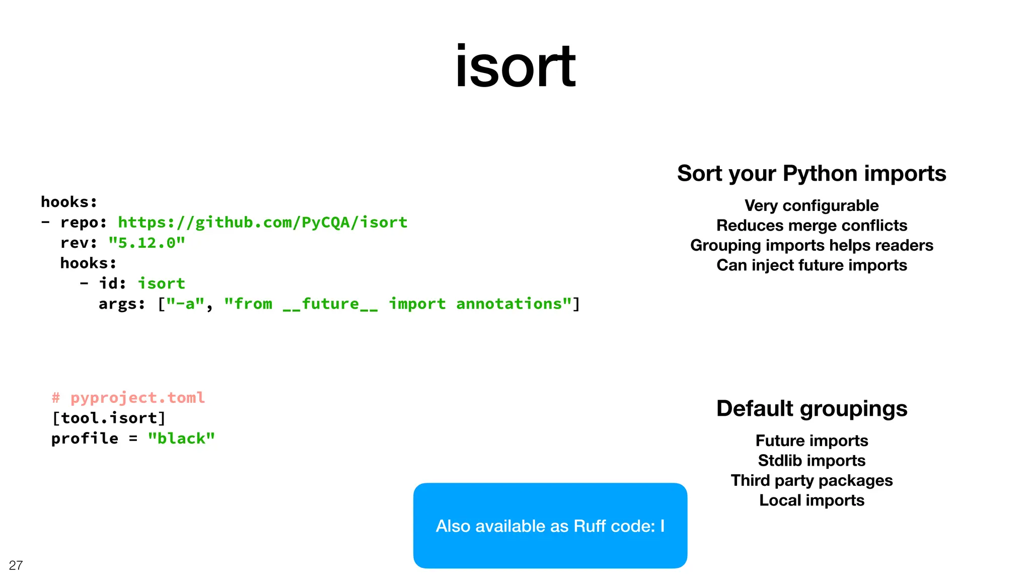 isort
27
hooks:
- repo: https://github.com/PyCQA/isort
rev: "5.12.0"
hooks:
- id: isort
Sort your Python imports
Very con
fi
gurable
Reduces merge con
fl
icts
Grouping imports helps readers
Can inject future imports
# pyproject.toml
[tool.isort]
profile = "black"
args: ["-a", "from __future__ import annotations"]
Default groupings
Future imports
Stdlib imports
Third party packages
Local imports
Also available as Ruff code: I
 