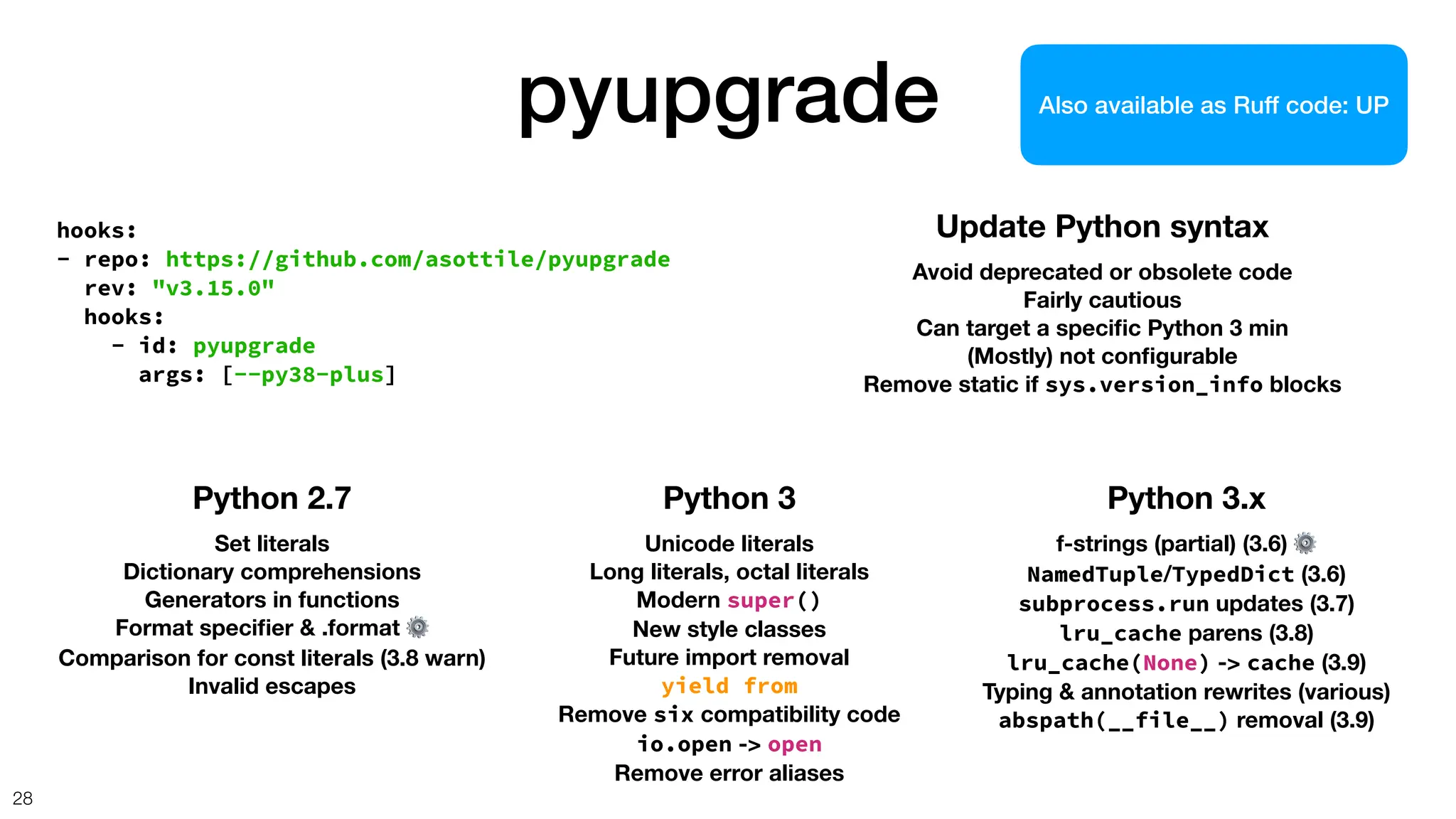 pyupgrade
28
hooks:
- repo: https://github.com/asottile/pyupgrade
rev: "v3.15.0"
hooks:
- id: pyupgrade
args: [--py38-plus]
Update Python syntax
Avoid deprecated or obsolete code
Fairly cautious
Can target a speci
fi
c Python 3 min
(Mostly) not con
fi
gurable
Remove static if sys.version_info blocks
Python 2.7
Set literals
Dictionary comprehensions
Generators in functions
Format speci
fi
er & .format ⚙
Comparison for const literals (3.8 warn)
Invalid escapes
Python 3
Unicode literals
Long literals, octal literals
Modern super()
New style classes
Future import removal
yield from
Remove six compatibility code
io.open -> open
Remove error aliases
Python 3.x
f-strings (partial) (3.6) ⚙
NamedTuple/TypedDict (3.6)
subprocess.run updates (3.7)
lru_cache parens (3.8)
lru_cache(None) -> cache (3.9)
Typing & annotation rewrites (various)
abspath(__file__) removal (3.9)
Also available as Ruff code: UP
 