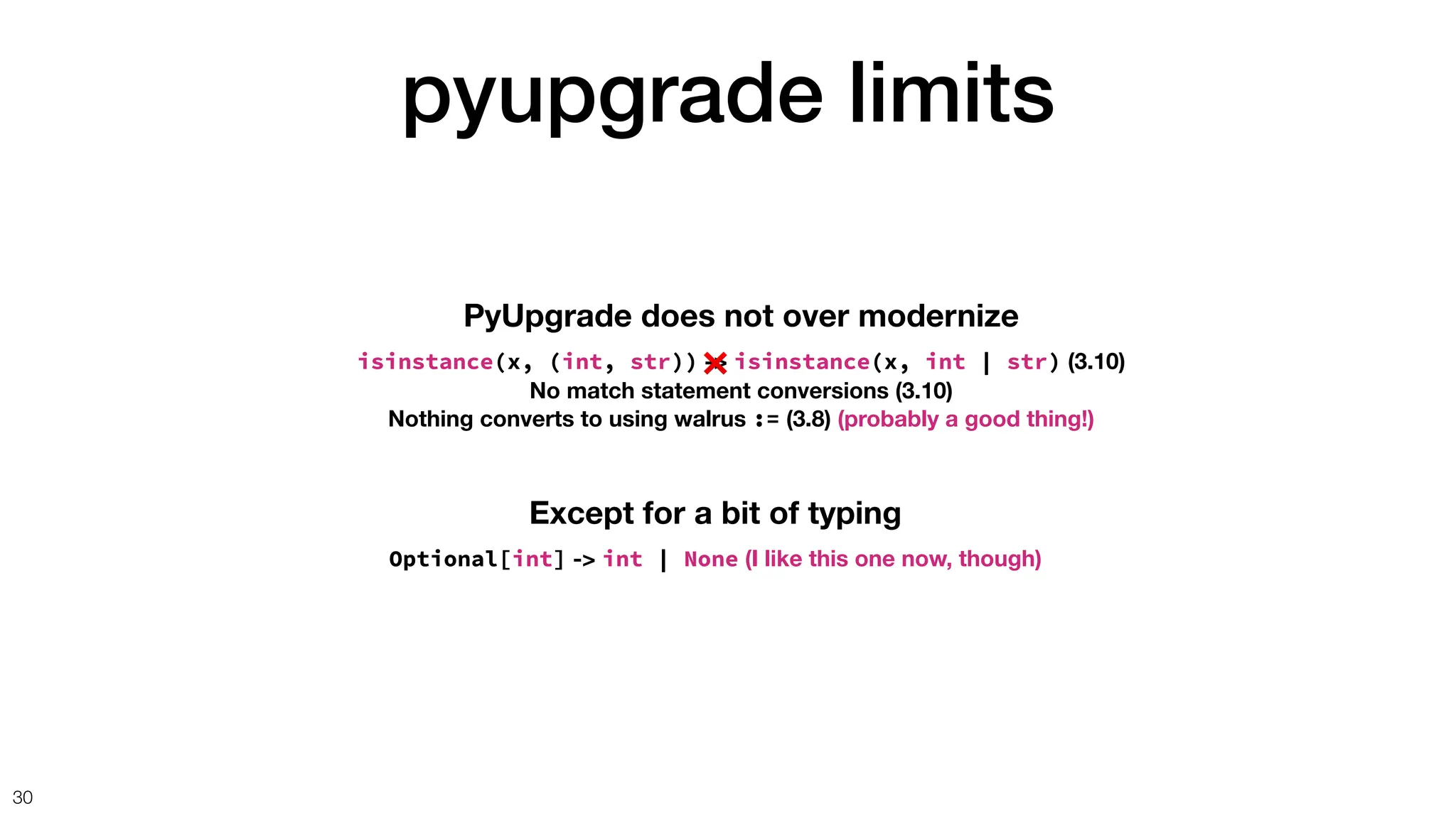 pyupgrade limits
30
PyUpgrade does not over modernize
isinstance(x, (int, str)) -> isinstance(x, int | str) (3.10)
No match statement conversions (3.10)
Nothing converts to using walrus := (3.8) (probably a good thing!)
Except for a bit of typing
Optional[int] -> int | None (I like this one now, though)
❌
 