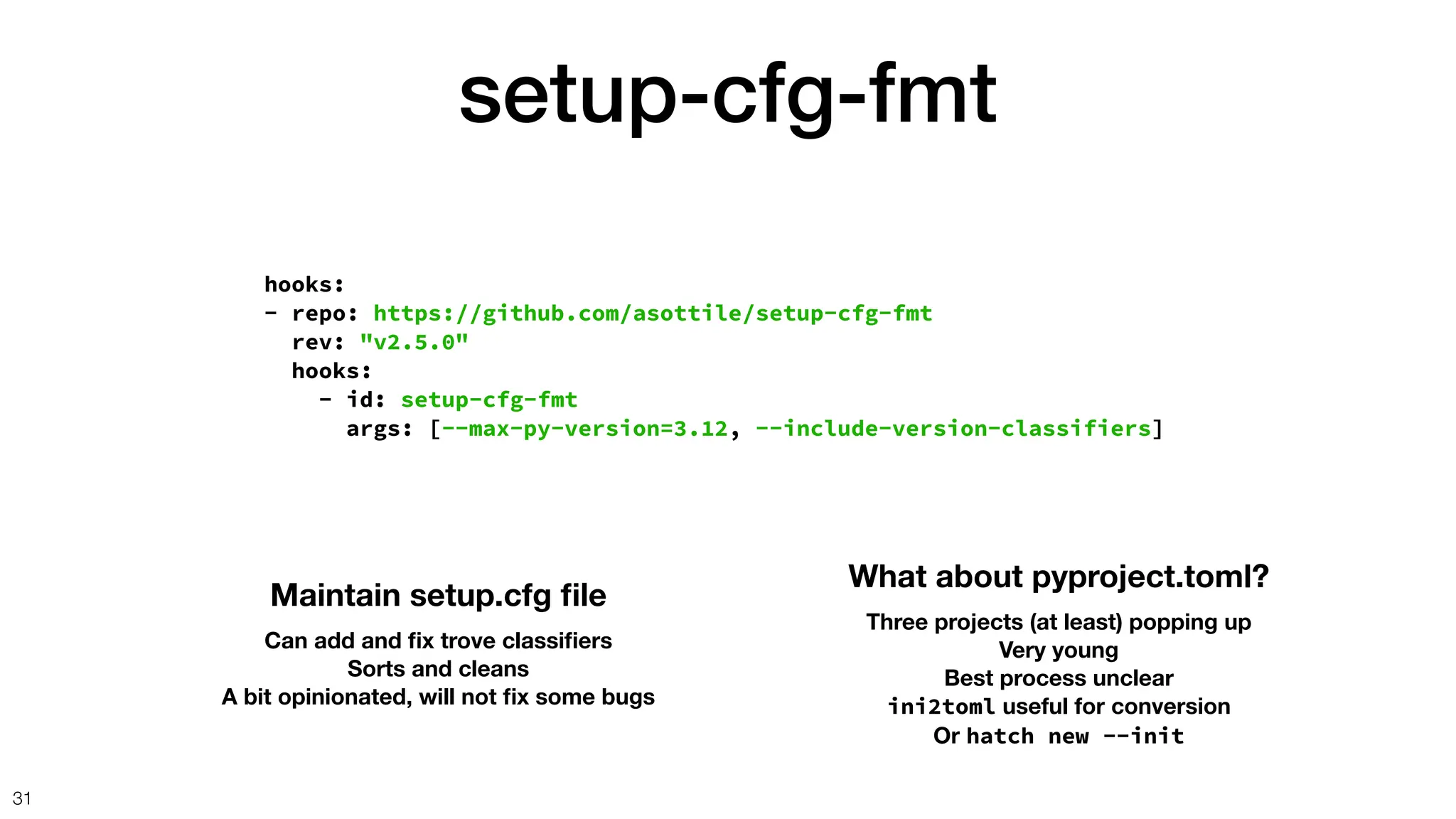 setup-cfg-fmt
31
hooks:
- repo: https://github.com/asottile/setup-cfg-fmt
rev: "v2.5.0"
hooks:
- id: setup-cfg-fmt
args: [--max-py-version=3.12, --include-version-classifiers]
Maintain setup.cfg
fi
le
Can add and
fi
x trove classi
fi
ers
Sorts and cleans
A bit opinionated, will not
fi
x some bugs
What about pyproject.toml?
Three projects (at least) popping up
Very young
Best process unclear
ini2toml useful for conversion
Or hatch new --init
 