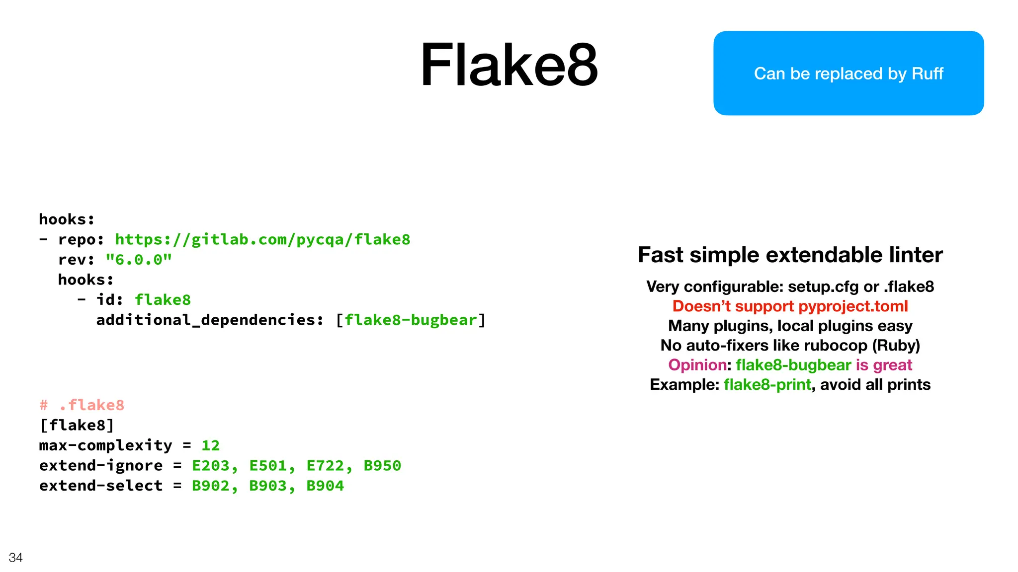hooks:
- repo: https://gitlab.com/pycqa/flake8
rev: "6.0.0"
hooks:
- id: flake8
additional_dependencies: [flake8-bugbear]
Flake8
34
Fast simple extendable linter
Very con
fi
gurable: setup.cfg or .
fl
ake8
Doesn’t support pyproject.toml
Many plugins, local plugins easy
No auto-
fi
xers like rubocop (Ruby)
Opinion:
fl
ake8-bugbear is great
Example:
fl
ake8-print, avoid all prints
# .flake8
[flake8]
max-complexity = 12
extend-ignore = E203, E501, E722, B950
extend-select = B902, B903, B904
Can be replaced by Ruff
 