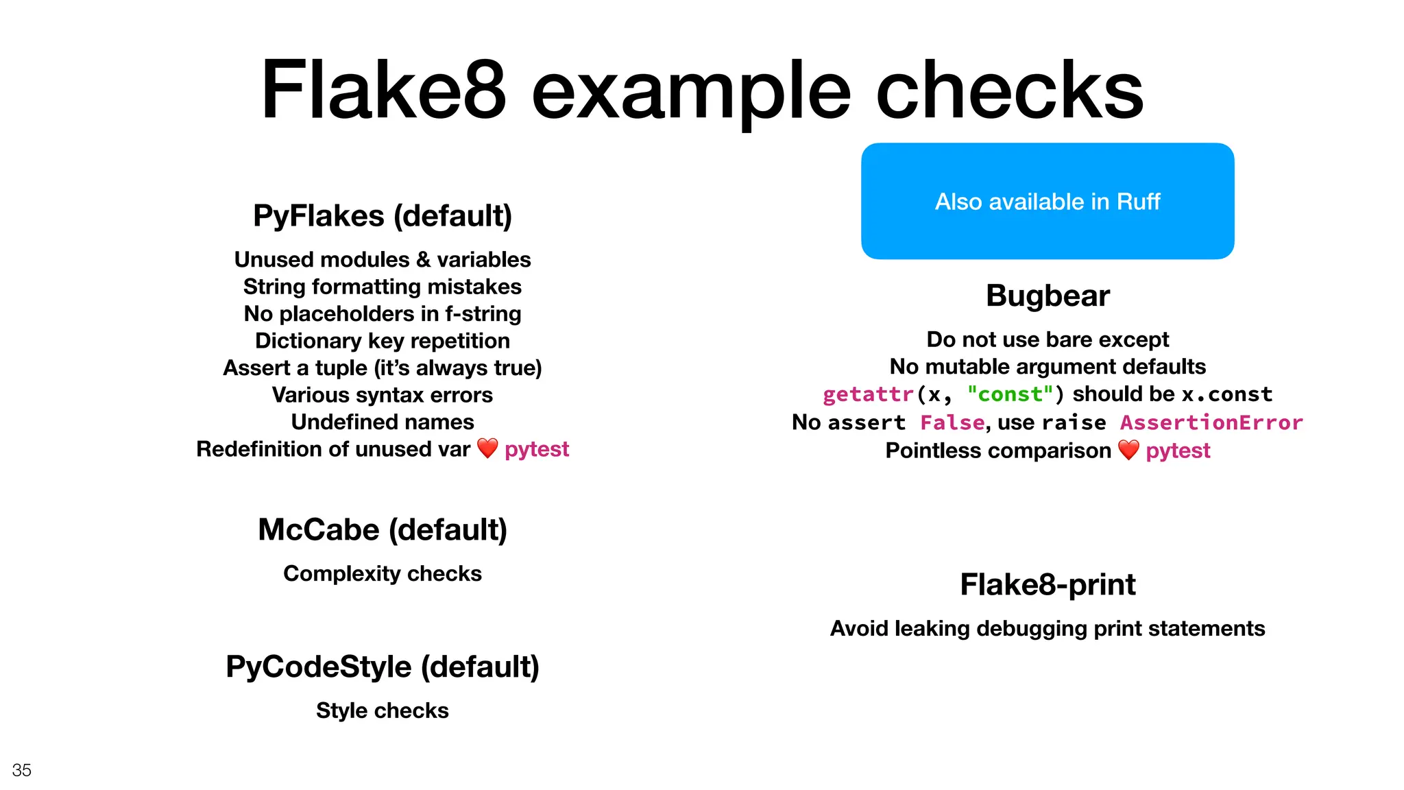 Flake8 example checks
35
Bugbear
Do not use bare except
No mutable argument defaults
getattr(x, "const") should be x.const
No assert False, use raise AssertionError
Pointless comparison ❤ pytest
PyFlakes (default)
Unused modules & variables
String formatting mistakes
No placeholders in f-string
Dictionary key repetition
Assert a tuple (it’s always true)
Various syntax errors
Unde
fi
ned names
Rede
fi
nition of unused var ❤ pytest
McCabe (default)
Complexity checks
PyCodeStyle (default)
Style checks
Flake8-print
Avoid leaking debugging print statements
Also available in Ruff
 