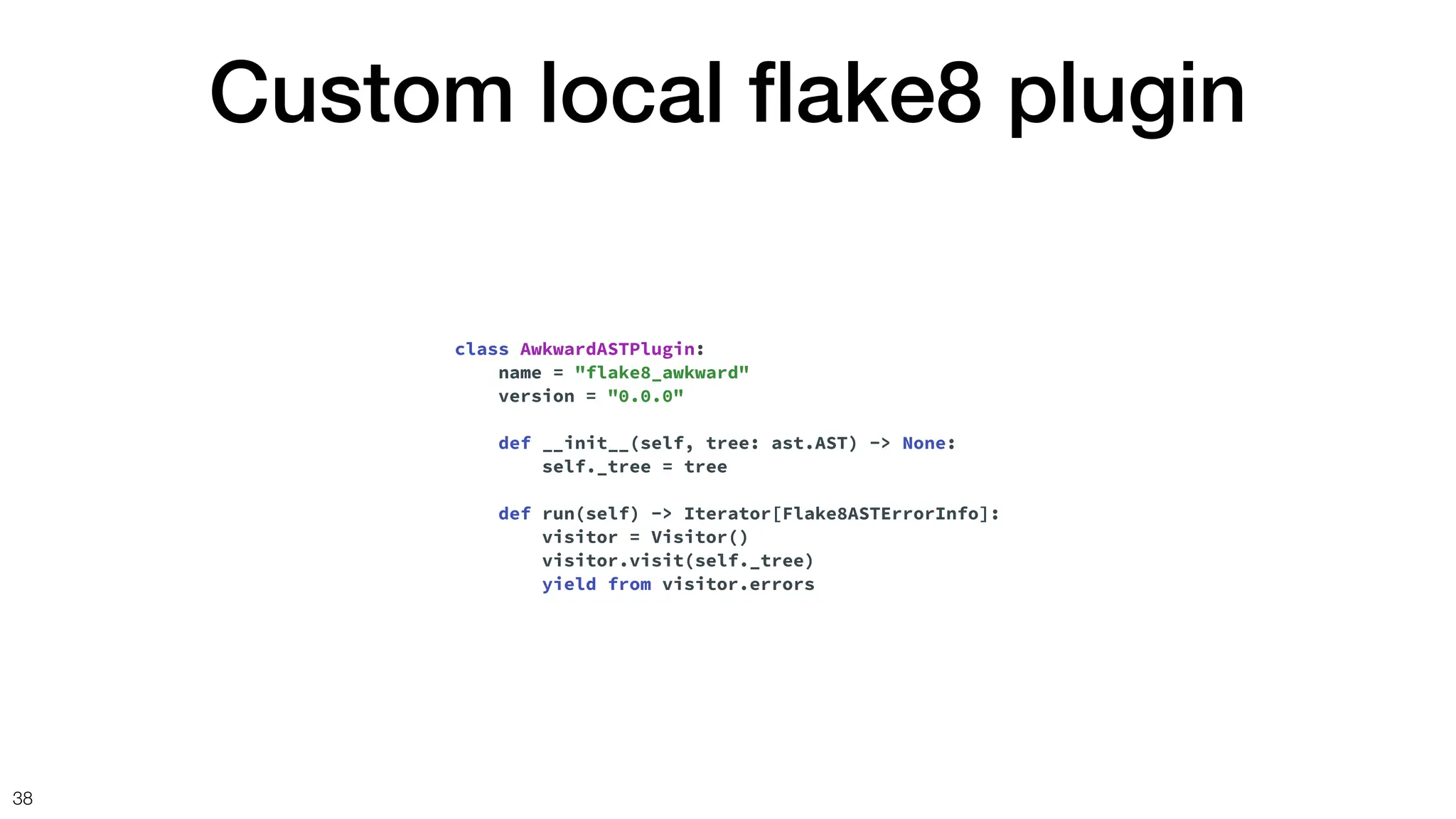 Custom local
fl
ake8 plugin
38
class AwkwardASTPlugin:
name = "flake8_awkward"
version = "0.0.0"
def __init__(self, tree: ast.AST) -> None:
self._tree = tree
def run(self) -> Iterator[Flake8ASTErrorInfo]:
visitor = Visitor()
visitor.visit(self._tree)
yield from visitor.errors
 