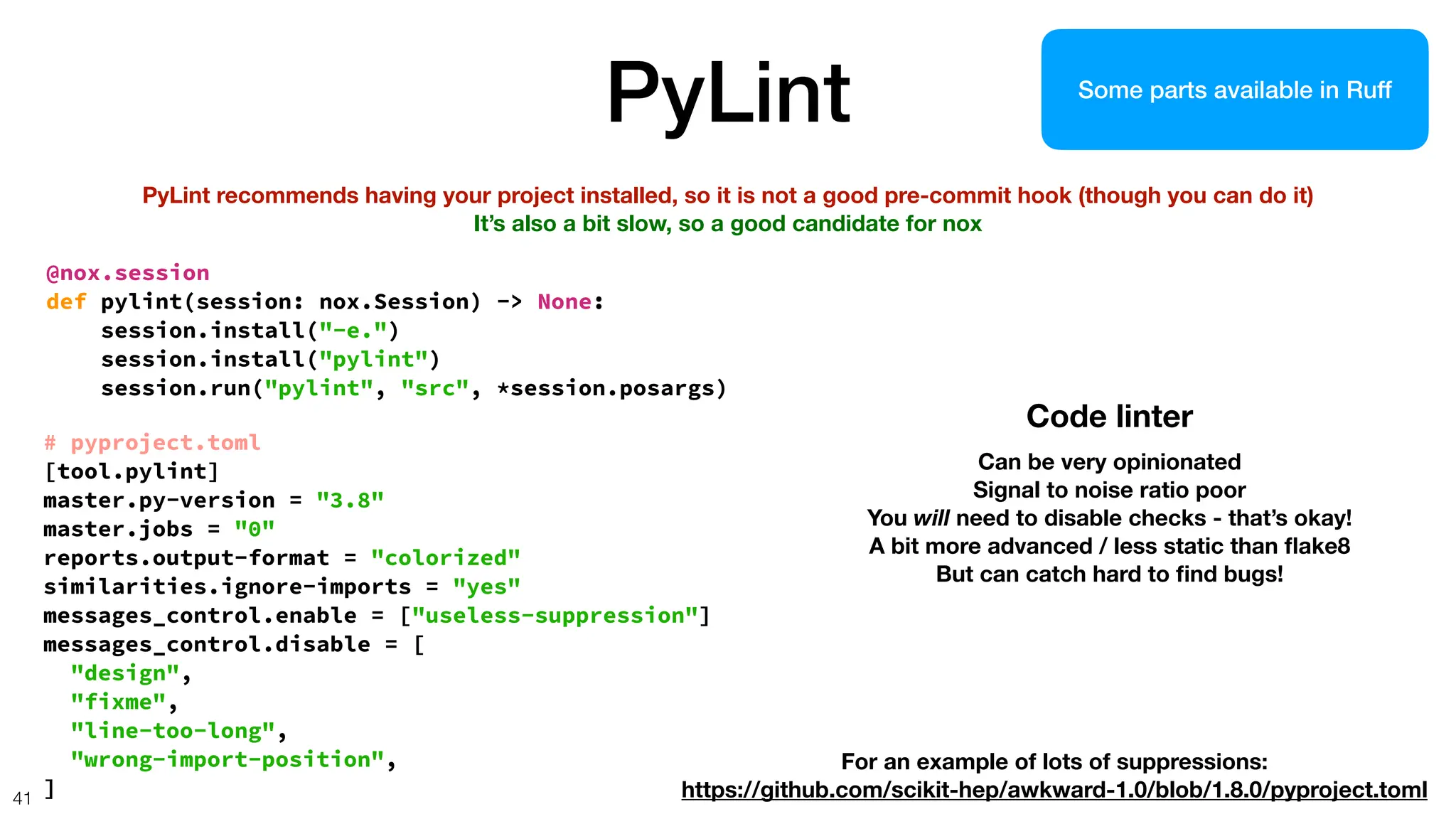 PyLint
41
PyLint recommends having your project installed, so it is not a good pre-commit hook (though you can do it)
It’s also a bit slow, so a good candidate for nox
@nox.session
def pylint(session: nox.Session) -> None:
session.install("-e.")
session.install("pylint")
session.run("pylint", "src", *session.posargs)
# pyproject.toml
[tool.pylint]
master.py-version = "3.8"
master.jobs = "0"
reports.output-format = "colorized"
similarities.ignore-imports = "yes"
messages_control.enable = ["useless-suppression"]
messages_control.disable = [
"design",
"fixme",
"line-too-long",
"wrong-import-position",
]
Code linter
Can be very opinionated
Signal to noise ratio poor
You will need to disable checks - that’s okay!
A bit more advanced / less static than
fl
ake8
But can catch hard to
fi
nd bugs!
For an example of lots of suppressions:
https://github.com/scikit-hep/awkward-1.0/blob/1.8.0/pyproject.toml
Some parts available in Ruff
 