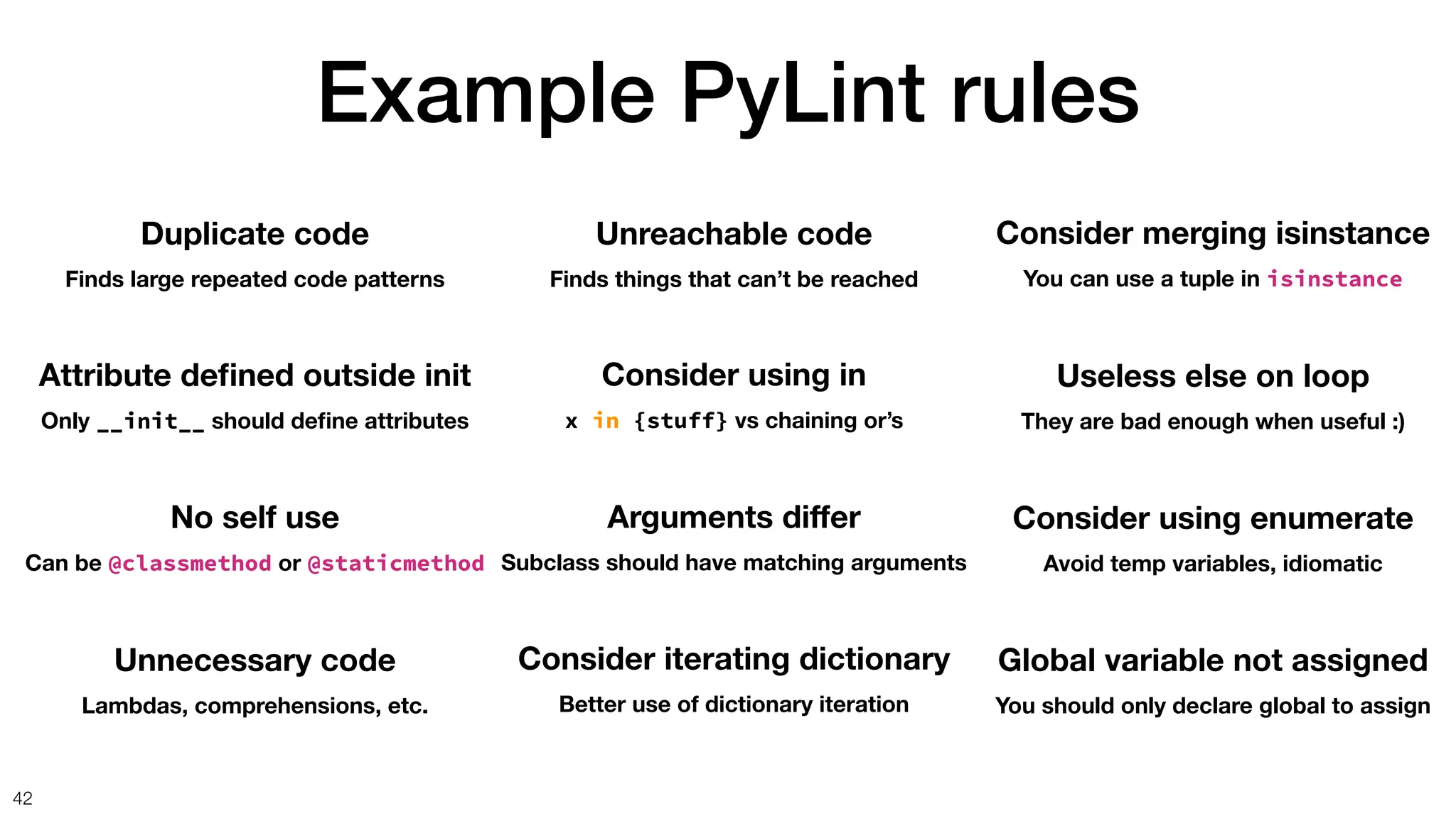 Example PyLint rules
42
Duplicate code
Finds large repeated code patterns
Attribute de
fi
ned outside init
Only __init__ should de
fi
ne attributes
No self use
Can be @classmethod or @staticmethod
Unnecessary code
Lambdas, comprehensions, etc.
Unreachable code
Finds things that can’t be reached
Consider using in
x in {stuff} vs chaining or’s
Arguments di
ff
er
Subclass should have matching arguments
Consider iterating dictionary
Better use of dictionary iteration
Consider merging isinstance
You can use a tuple in isinstance
Useless else on loop
They are bad enough when useful :)
Consider using enumerate
Avoid temp variables, idiomatic
Global variable not assigned
You should only declare global to assign
 