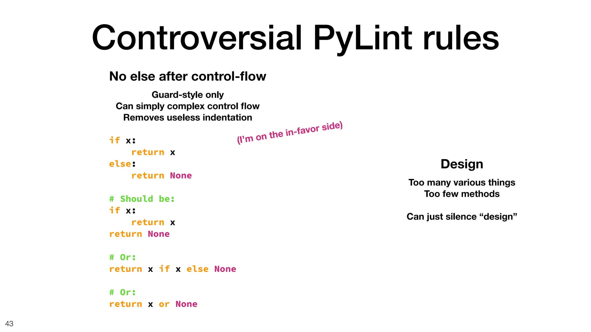 Controversial PyLint rules
43
No else after control-
fl
ow
Guard-style only
Can simply complex control
fl
ow
Removes useless indentation
if x:
return x
else:
return None
# Should be:
if x:
return x
return None
# Or:
return x if x else None
# Or:
return x or None
Design
Too many various things
Too few methods
Can just silence “design”
(I’m on the in-favor side)
 