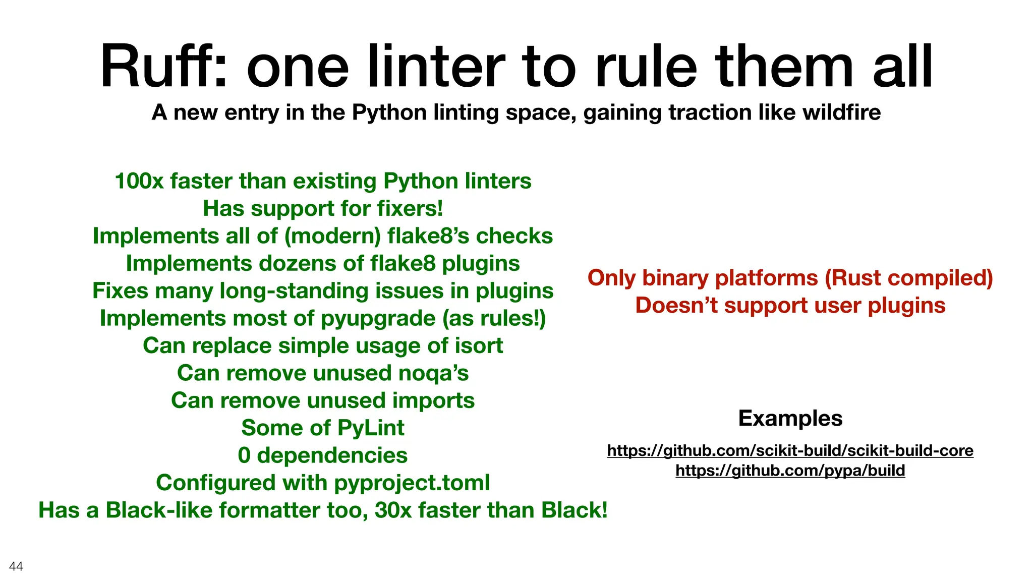 Ruff: one linter to rule them all
44
A new entry in the Python linting space, gaining traction like wild
fi
re
100x faster than existing Python linters
Has support for
fi
xers!
Implements all of (modern)
fl
ake8’s checks
Implements dozens of
fl
ake8 plugins
Fixes many long-standing issues in plugins
Implements most of pyupgrade (as rules!)
Can replace simple usage of isort
Can remove unused noqa’s
Can remove unused imports
Some of PyLint
0 dependencies
Con
fi
gured with pyproject.toml
Has a Black-like formatter too, 30x faster than Black!
Only binary platforms (Rust compiled)
Doesn’t support user plugins
Examples
https://github.com/scikit-build/scikit-build-core
https://github.com/pypa/build
 