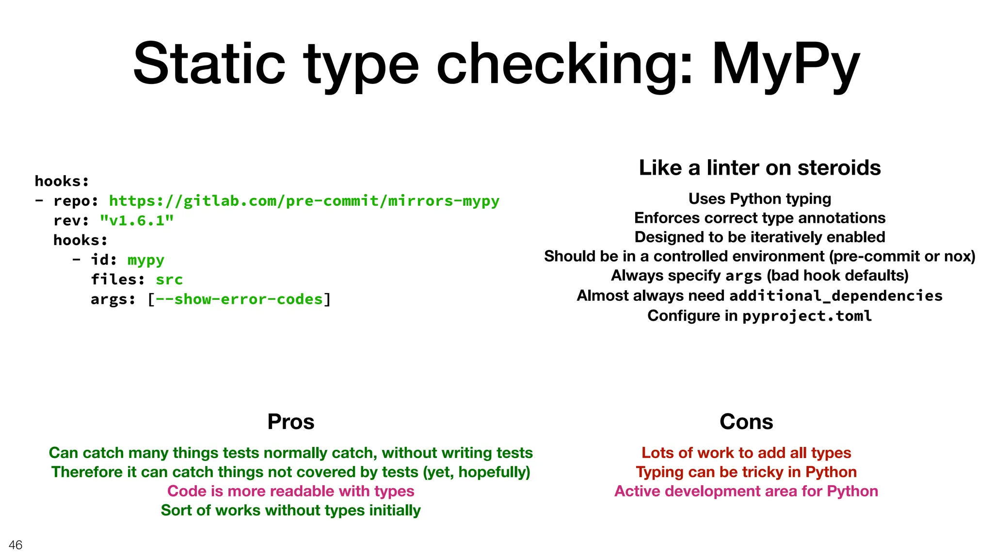 Static type checking: MyPy
46
hooks:
- repo: https://gitlab.com/pre-commit/mirrors-mypy
rev: "v1.6.1"
hooks:
- id: mypy
files: src
args: [--show-error-codes]
Like a linter on steroids
Uses Python typing
Enforces correct type annotations
Designed to be iteratively enabled
Should be in a controlled environment (pre-commit or nox)
Always specify args (bad hook defaults)
Almost always need additional_dependencies
Con
fi
gure in pyproject.toml
Pros
Can catch many things tests normally catch, without writing tests
Therefore it can catch things not covered by tests (yet, hopefully)
Code is more readable with types
Sort of works without types initially
Cons
Lots of work to add all types
Typing can be tricky in Python
Active development area for Python
 
