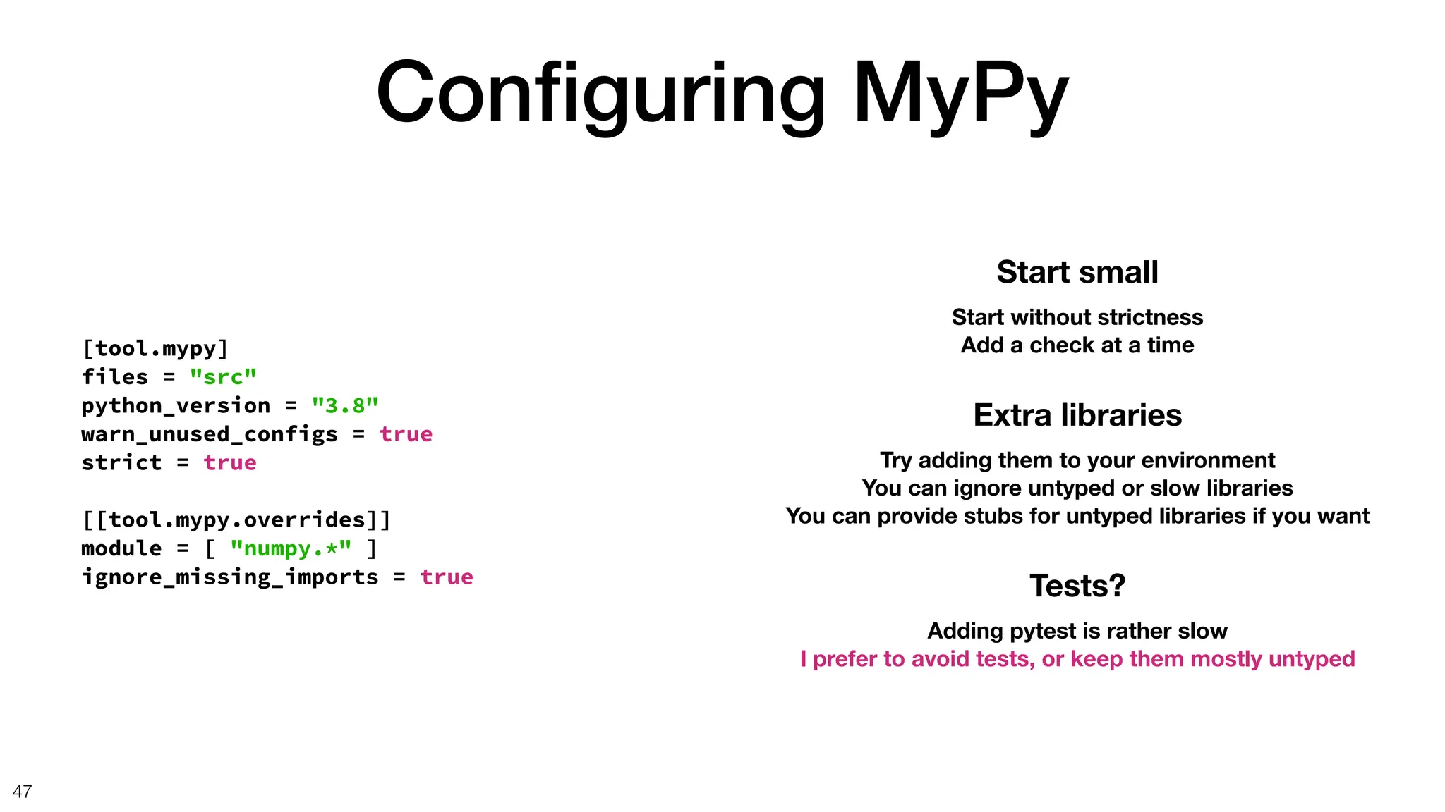 Con
fi
guring MyPy
47
[tool.mypy]
files = "src"
python_version = "3.8"
warn_unused_configs = true
strict = true
[[tool.mypy.overrides]]
module = [ "numpy.*" ]
ignore_missing_imports = true
Start small
Start without strictness
Add a check at a time
Extra libraries
Try adding them to your environment
You can ignore untyped or slow libraries
You can provide stubs for untyped libraries if you want
Tests?
Adding pytest is rather slow
I prefer to avoid tests, or keep them mostly untyped
 