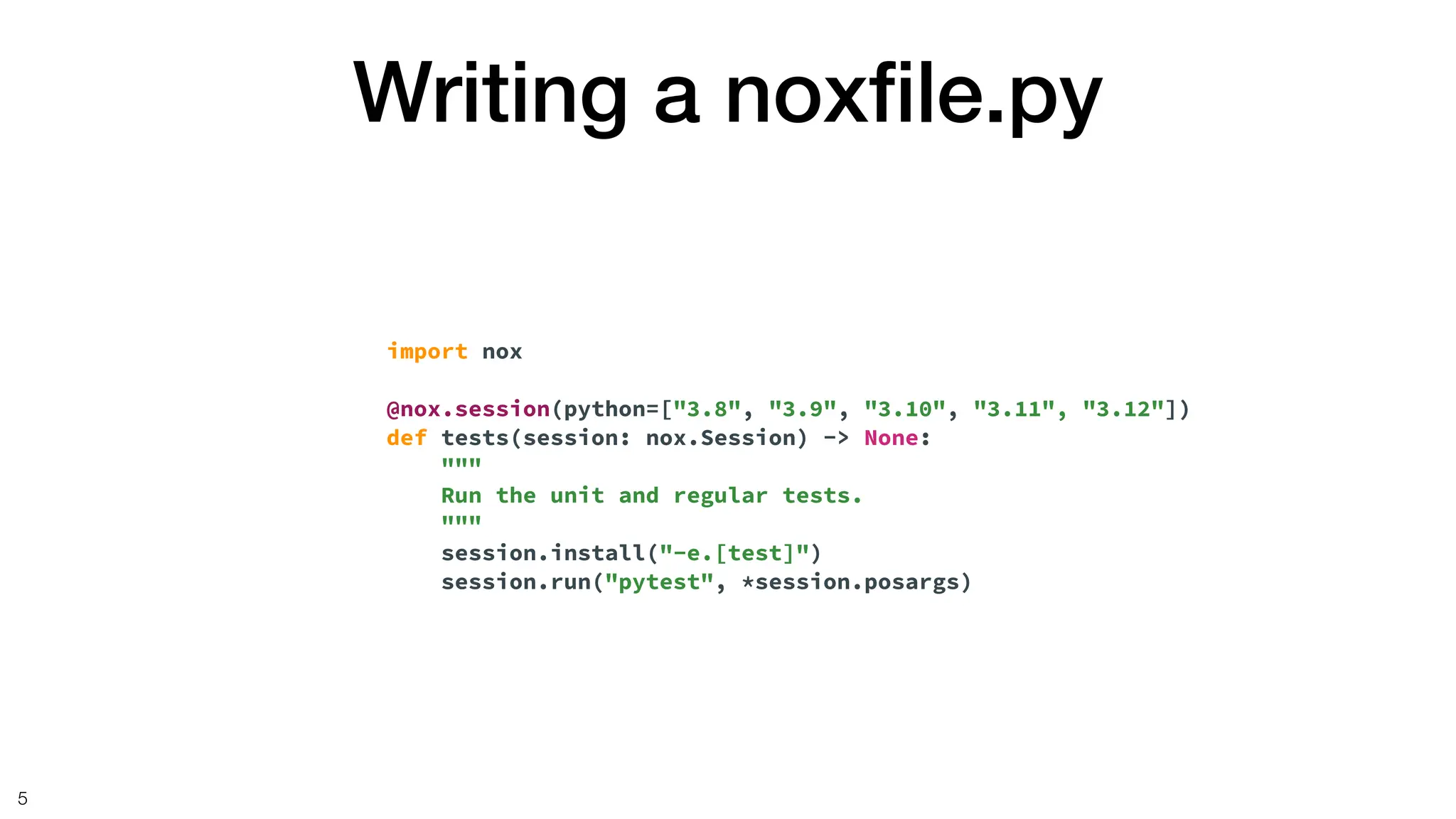Writing a nox
fi
le.py
5
import nox
@nox.session(python=["3.8", "3.9", "3.10", "3.11", "3.12"])
def tests(session: nox.Session) -> None:
"""
Run the unit and regular tests.
"""
session.install("-e.[test]")
session.run("pytest", *session.posargs)
 