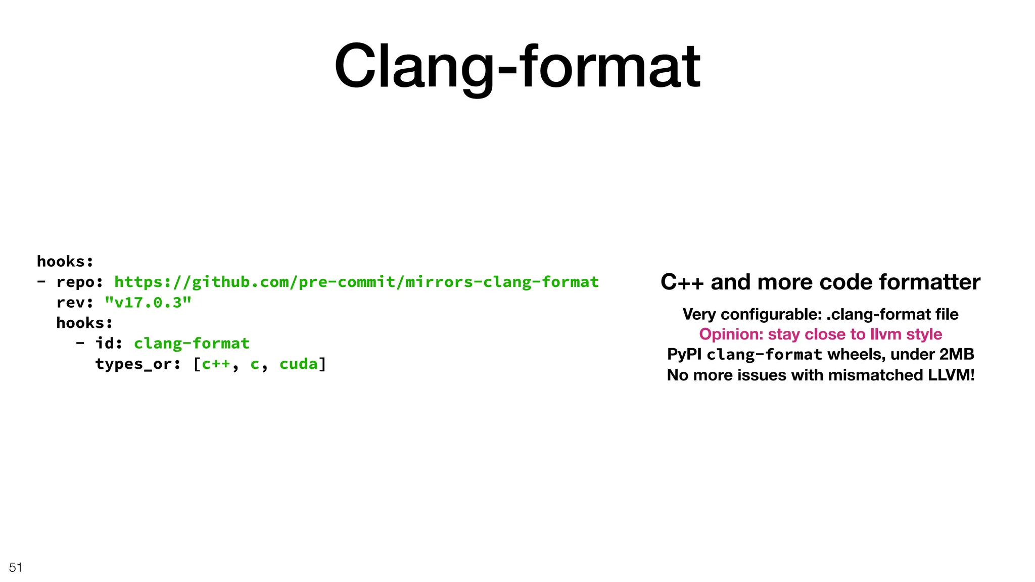 Clang-format
51
hooks:
- repo: https://github.com/pre-commit/mirrors-clang-format
rev: "v17.0.3"
hooks:
- id: clang-format
types_or: [c++, c, cuda]
C++ and more code formatter
Very con
fi
gurable: .clang-format
fi
le
Opinion: stay close to llvm style
PyPI clang-format wheels, under 2MB
No more issues with mismatched LLVM!
 