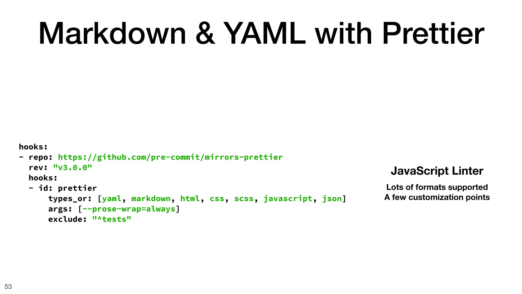 Markdown & YAML with Prettier
53
hooks:
- repo: https://github.com/pre-commit/mirrors-prettier
rev: "v3.0.0"
hooks:
- id: prettier
types_or: [yaml, markdown, html, css, scss, javascript, json]
args: [--prose-wrap=always]
exclude: "^tests"
JavaScript Linter
Lots of formats supported
A few customization points
 