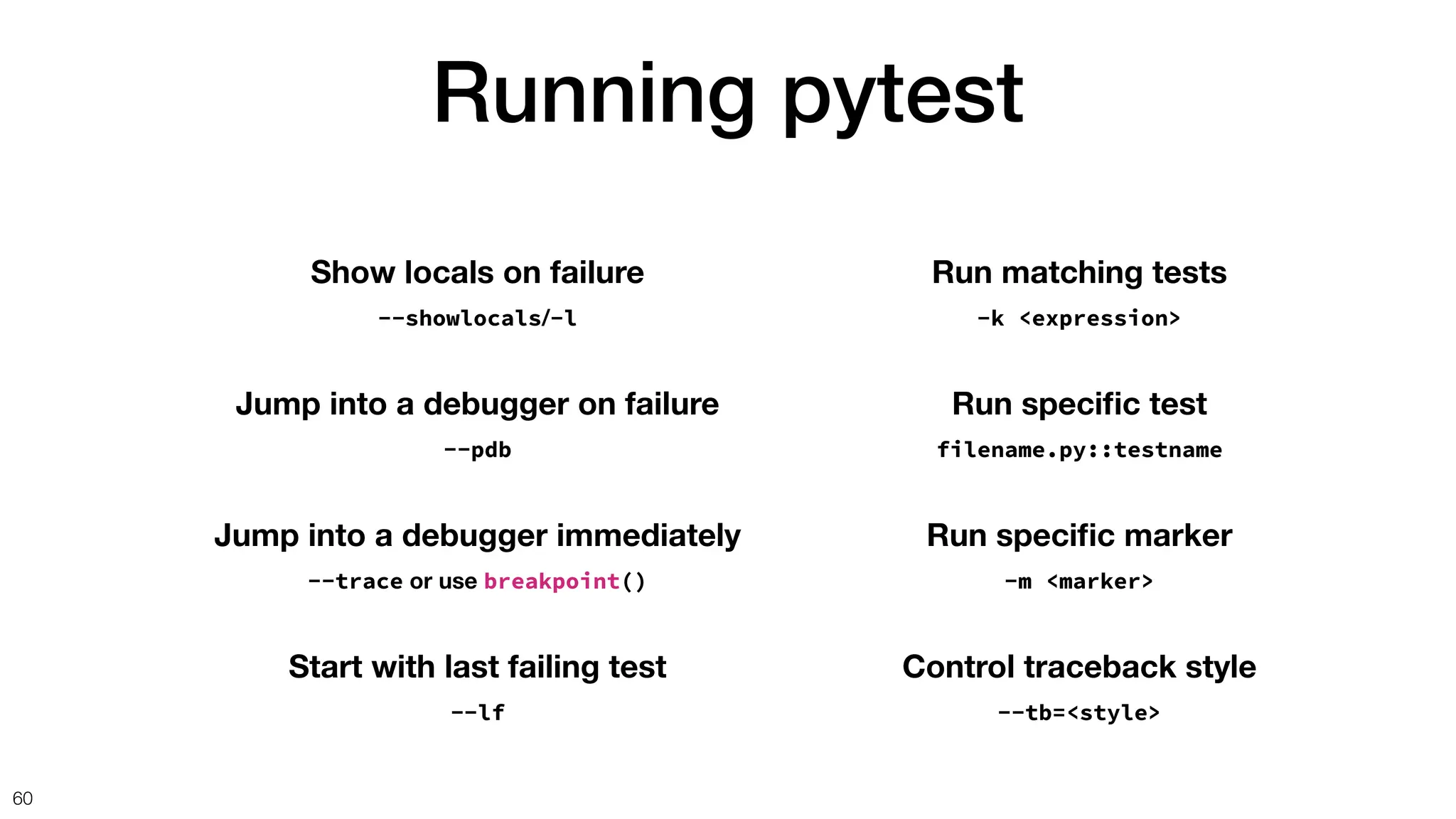 Running pytest
60
Show locals on failure
--showlocals/-l
Jump into a debugger on failure
--pdb
Start with last failing test
--lf
Jump into a debugger immediately
--trace or use breakpoint()
Run matching tests
-k <expression>
Run speci
fi
c test
filename.py::testname
Run speci
fi
c marker
-m <marker>
Control traceback style
--tb=<style>
 