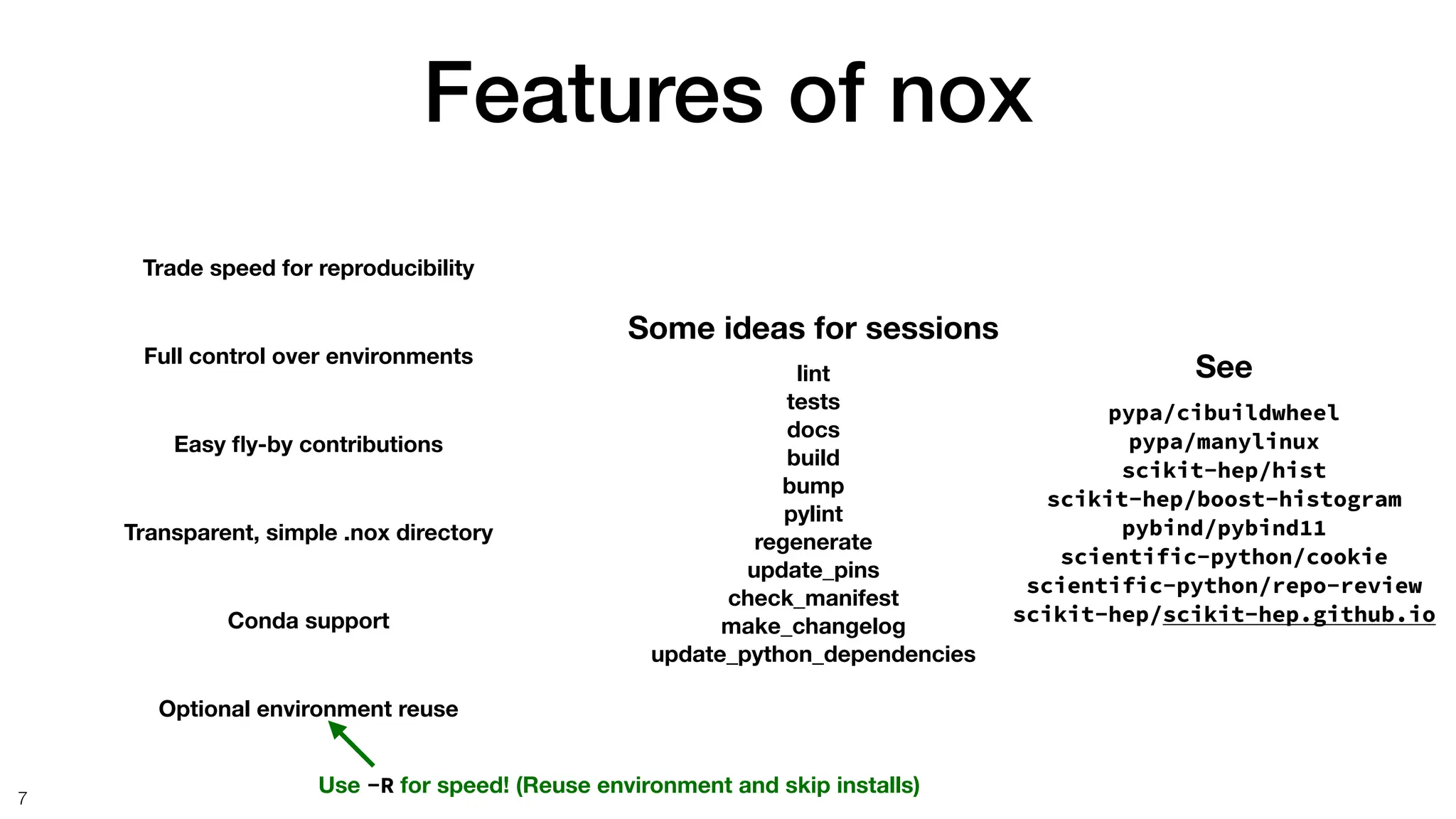 Features of nox
7
Full control over environments
Easy
fl
y-by contributions
Transparent, simple .nox directory
Conda support
Trade speed for reproducibility
Some ideas for sessions
lint
tests
docs
build
bump
pylint
regenerate
update_pins
check_manifest
make_changelog
update_python_dependencies
See
pypa/cibuildwheel
pypa/manylinux
scikit-hep/hist
scikit-hep/boost-histogram
pybind/pybind11
scientific-python/cookie
scientific-python/repo-review
scikit-hep/scikit-hep.github.io
Optional environment reuse
Use -R for speed! (Reuse environment and skip installs)
 