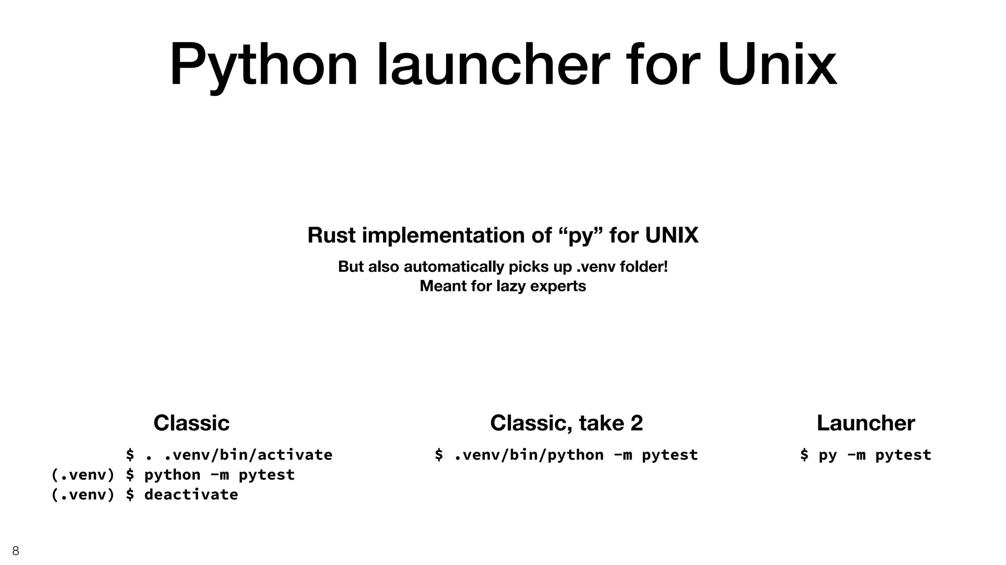 Python launcher for Unix
8
Rust implementation of “py” for UNIX
But also automatically picks up .venv folder!
Meant for lazy experts
Launcher
$ py -m pytest
Classic
$ . .venv/bin/activate
(.venv) $ python -m pytest
(.venv) $ deactivate
Classic, take 2
$ .venv/bin/python -m pytest
 