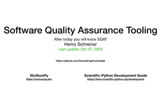 Software Quality Assurance Tooling
After today you will know SQAT
Henry Schreiner
Last update: Oct 27, 2023
ISciNumPy
https://iscinumpy.dev
Scienti
fi
c-Python Development Guide
https://learn.scienti
fi
c-python.org/development
https://github.com/henryiii/sqat-example
 