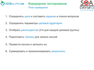 Коридорное тестирование
План проведения
1. Определить цели и составить задания и список вопросов
2. Определить параметры целевой аудитории
3. Отобрать респондентов (3-4 для каждой целевой группы)
4. Подготовить технику для записи сессий
5. Провести сессии и записать их
6. Суммировать и проанализировать результаты
 