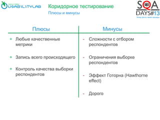 Коридорное тестирование
Плюсы и минусы
+ Любые качественные
метрики
+ Запись всего происходящего
+ Контроль качества выборки
респондентов
- Сложности с отбором
респондентов
- Ограничения выборке
респондентов
- Эффект Готорна (Hawthorne
effect)
- Дорого
Плюсы Минусы
 