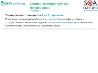 Удаленное модерируемое
тестирование
Что это?
Тестирование проводится 1 на 1, удаленно.
Респондент и модератор общаются удаленно (по телефону, скайпу и
т.п.), респондент выполняет задания со своего компьютера, подключившись
к совместному (расшаренному) рабочему столу.
 