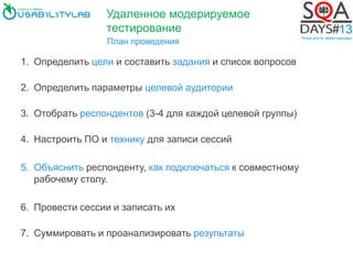 План проведения
1. Определить цели и составить задания и список вопросов
2. Определить параметры целевой аудитории
3. Отобрать респондентов (3-4 для каждой целевой группы)
4. Настроить ПО и технику для записи сессий
5. Объяснить респонденту, как подключаться к совместному
рабочему столу.
6. Провести сессии и записать их
7. Суммировать и проанализировать результаты
Удаленное модерируемое
тестирование
 
