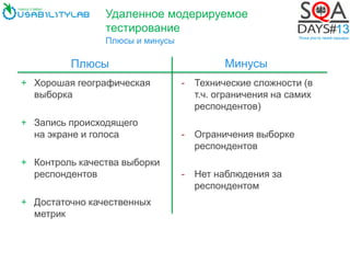 Удаленное модерируемое
тестирование
Плюсы и минусы
+ Хорошая географическая
выборка
+ Запись происходящего
на экране и голоса
+ Контроль качества выборки
респондентов
+ Достаточно качественных
метрик
- Технические сложности (в
т.ч. ограничения на самих
респондентов)
- Ограничения выборке
респондентов
- Нет наблюдения за
респондентом
Плюсы Минусы
 