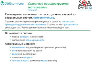 Удаленное немодерируемое
тестирование
Что это?
Респонденты выполняют тесты, созданные в одной из
специальных систем, самостоятельно.
Задания для тестирования формируются в одной из систем для
проведения удаленного тестирования. Ссылка на тест рассылается
респондентам. Респонденты самостоятельно проходят тест.
Возможности систем:
 любые вопросы (как в анкете)
 выполнение заданий на сайте
Фиксируемые метрики:
 выполнение заданий (при настроенных условиях)
 пути пользователя по сайту
 время на выполнение
 ответы на вопросы
 тепловые карты движения мыши по сайту
 
