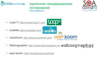 Удаленное немодерируемое
тестирование
Инструменты
+ Loop’11 https://www.loop11.com
+ Usabilla https://usabilla.com/
+ UserZoom: http://www.userzoom.com/
+ Webnographer: http://www.webnographer.com/
+ еще много: http://remoteresear.ch/tools/
 
