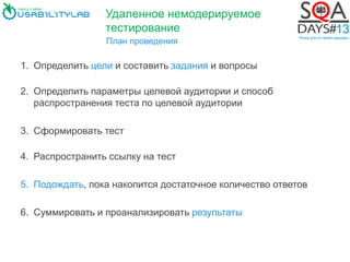 План проведения
1. Определить цели и составить задания и вопросы
2. Определить параметры целевой аудитории и способ
распространения теста по целевой аудитории
3. Сформировать тест
4. Распространить ссылку на тест
5. Подождать, пока накопится достаточное количество ответов
6. Суммировать и проанализировать результаты
Удаленное немодерируемое
тестирование
 