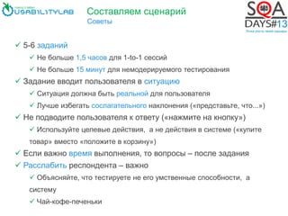 Составляем сценарий
Советы
 5-6 заданий
 Не больше 1,5 часов для 1-to-1 сессий
 Не больше 15 минут для немодерируемого тестирования
 Задание вводит пользователя в ситуацию
 Ситуация должна быть реальной для пользователя
 Лучше избегать сослагательного наклонения («представьте, что...»)
 Не подводите пользователя к ответу («нажмите на кнопку»)
 Используйте целевые действия, а не действия в системе («купите
товар» вместо «положите в корзину»)
 Если важно время выполнения, то вопросы – после задания
 Расслабить респондента – важно
 Объясняйте, что тестируете не его умственные способности, а
систему
 Чай-кофе-печеньки
 